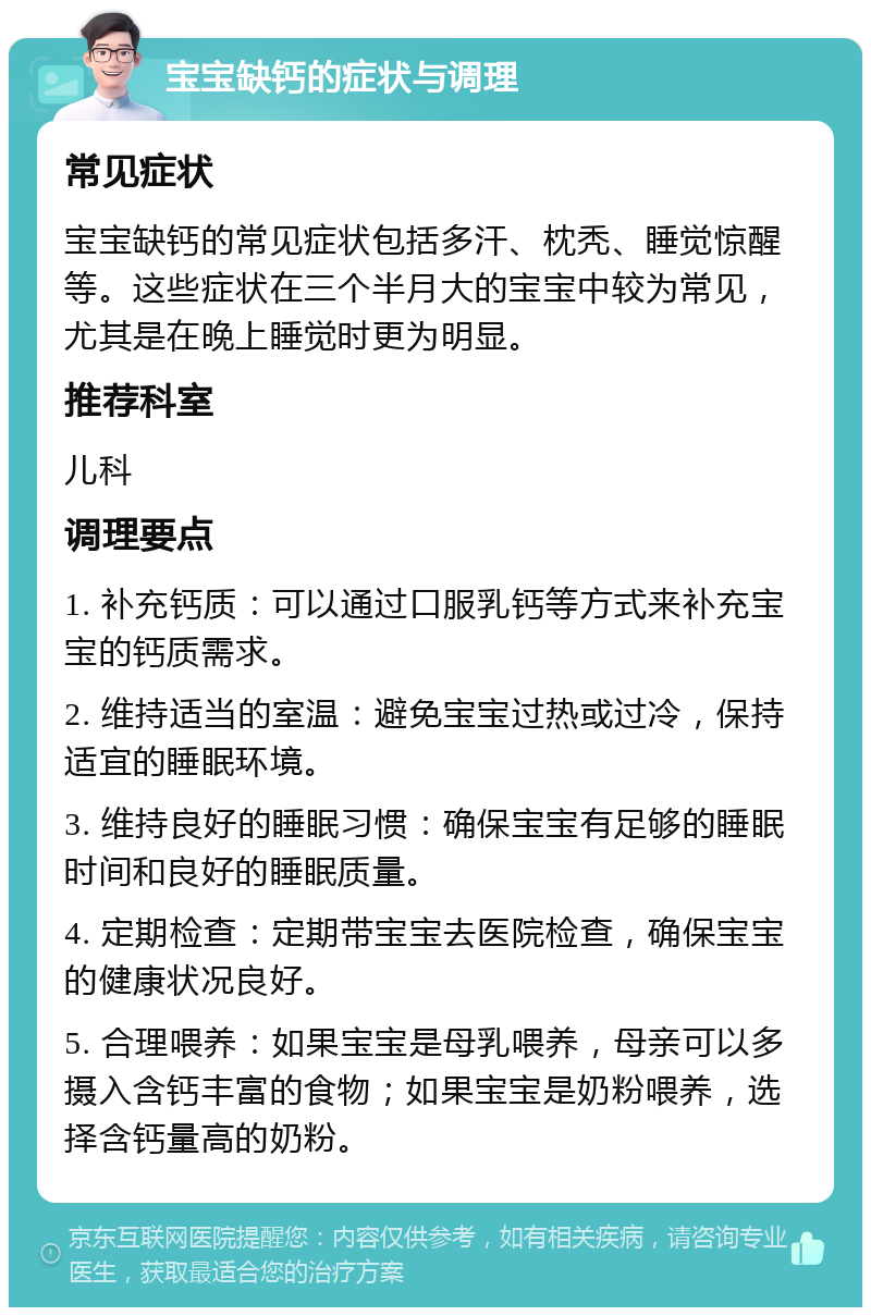 宝宝缺钙的症状与调理 常见症状 宝宝缺钙的常见症状包括多汗、枕秃、睡觉惊醒等。这些症状在三个半月大的宝宝中较为常见，尤其是在晚上睡觉时更为明显。 推荐科室 儿科 调理要点 1. 补充钙质：可以通过口服乳钙等方式来补充宝宝的钙质需求。 2. 维持适当的室温：避免宝宝过热或过冷，保持适宜的睡眠环境。 3. 维持良好的睡眠习惯：确保宝宝有足够的睡眠时间和良好的睡眠质量。 4. 定期检查：定期带宝宝去医院检查，确保宝宝的健康状况良好。 5. 合理喂养：如果宝宝是母乳喂养，母亲可以多摄入含钙丰富的食物；如果宝宝是奶粉喂养，选择含钙量高的奶粉。