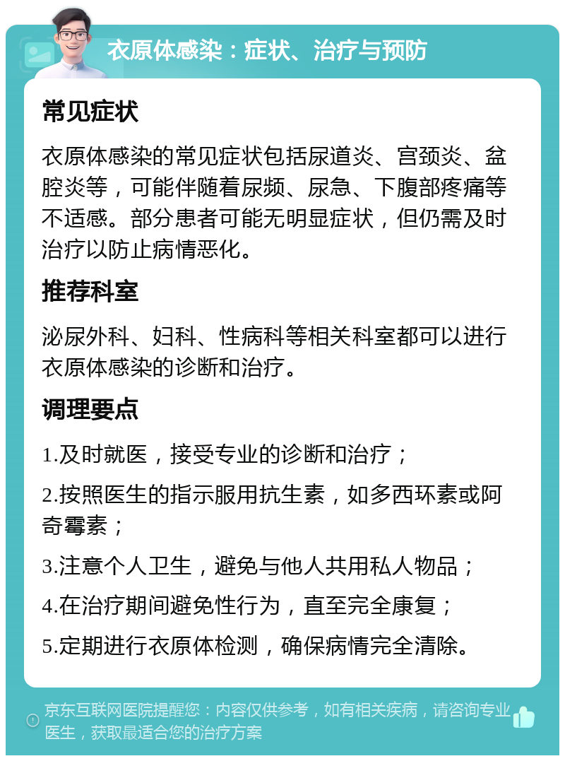 衣原体感染：症状、治疗与预防 常见症状 衣原体感染的常见症状包括尿道炎、宫颈炎、盆腔炎等，可能伴随着尿频、尿急、下腹部疼痛等不适感。部分患者可能无明显症状，但仍需及时治疗以防止病情恶化。 推荐科室 泌尿外科、妇科、性病科等相关科室都可以进行衣原体感染的诊断和治疗。 调理要点 1.及时就医，接受专业的诊断和治疗； 2.按照医生的指示服用抗生素，如多西环素或阿奇霉素； 3.注意个人卫生，避免与他人共用私人物品； 4.在治疗期间避免性行为，直至完全康复； 5.定期进行衣原体检测，确保病情完全清除。