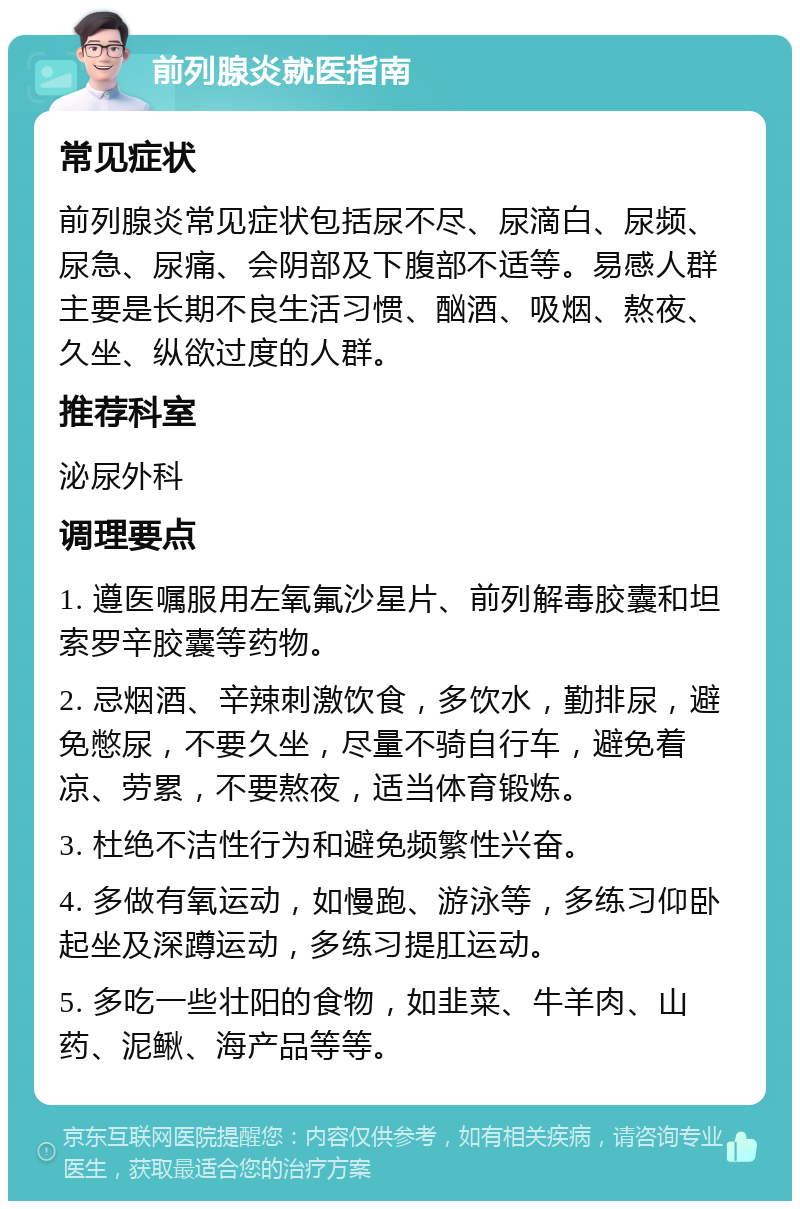 前列腺炎就医指南 常见症状 前列腺炎常见症状包括尿不尽、尿滴白、尿频、尿急、尿痛、会阴部及下腹部不适等。易感人群主要是长期不良生活习惯、酗酒、吸烟、熬夜、久坐、纵欲过度的人群。 推荐科室 泌尿外科 调理要点 1. 遵医嘱服用左氧氟沙星片、前列解毒胶囊和坦索罗辛胶囊等药物。 2. 忌烟酒、辛辣刺激饮食，多饮水，勤排尿，避免憋尿，不要久坐，尽量不骑自行车，避免着凉、劳累，不要熬夜，适当体育锻炼。 3. 杜绝不洁性行为和避免频繁性兴奋。 4. 多做有氧运动，如慢跑、游泳等，多练习仰卧起坐及深蹲运动，多练习提肛运动。 5. 多吃一些壮阳的食物，如韭菜、牛羊肉、山药、泥鳅、海产品等等。