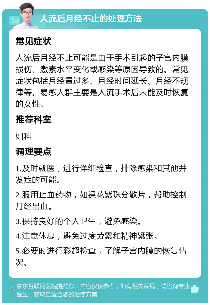 人流后月经不止的处理方法 常见症状 人流后月经不止可能是由于手术引起的子宫内膜损伤、激素水平变化或感染等原因导致的。常见症状包括月经量过多、月经时间延长、月经不规律等。易感人群主要是人流手术后未能及时恢复的女性。 推荐科室 妇科 调理要点 1.及时就医，进行详细检查，排除感染和其他并发症的可能。 2.服用止血药物，如裸花紫珠分散片，帮助控制月经出血。 3.保持良好的个人卫生，避免感染。 4.注意休息，避免过度劳累和精神紧张。 5.必要时进行彩超检查，了解子宫内膜的恢复情况。