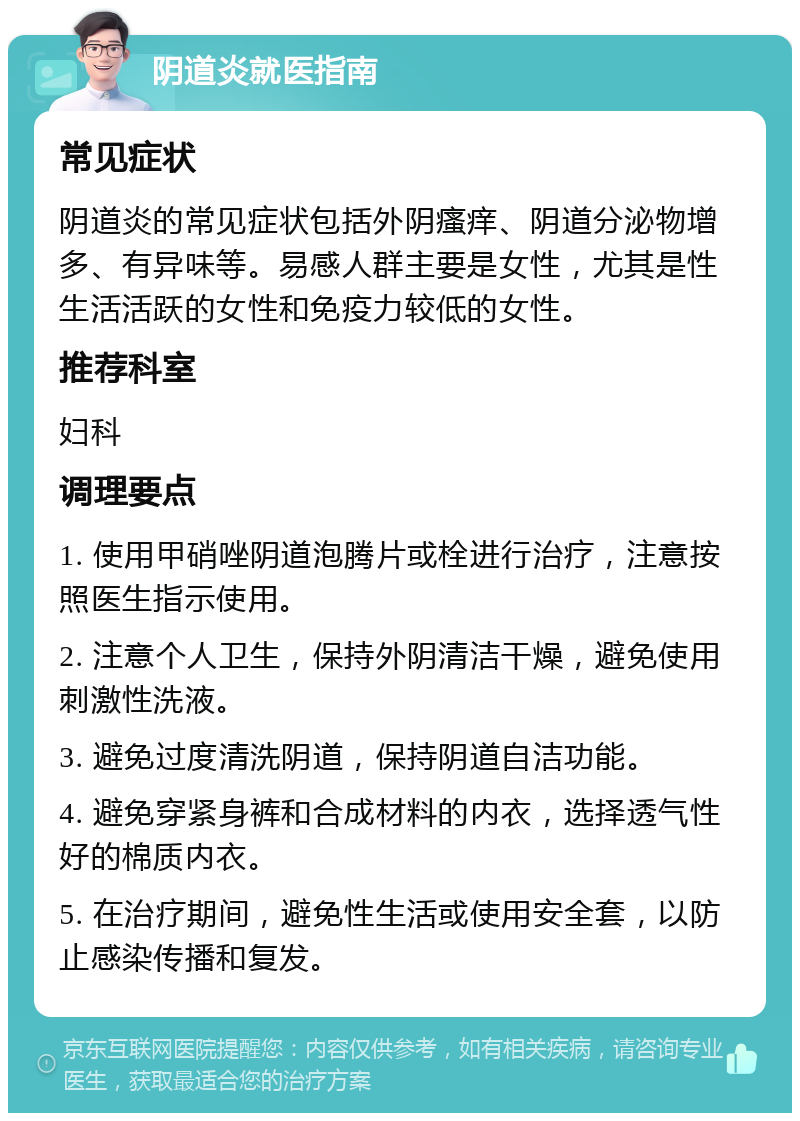 阴道炎就医指南 常见症状 阴道炎的常见症状包括外阴瘙痒、阴道分泌物增多、有异味等。易感人群主要是女性，尤其是性生活活跃的女性和免疫力较低的女性。 推荐科室 妇科 调理要点 1. 使用甲硝唑阴道泡腾片或栓进行治疗，注意按照医生指示使用。 2. 注意个人卫生，保持外阴清洁干燥，避免使用刺激性洗液。 3. 避免过度清洗阴道，保持阴道自洁功能。 4. 避免穿紧身裤和合成材料的内衣，选择透气性好的棉质内衣。 5. 在治疗期间，避免性生活或使用安全套，以防止感染传播和复发。