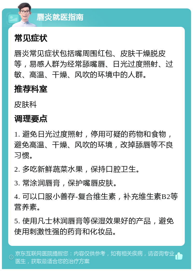 唇炎就医指南 常见症状 唇炎常见症状包括嘴周围红包、皮肤干燥脱皮等，易感人群为经常舔嘴唇、日光过度照射、过敏、高温、干燥、风吹的环境中的人群。 推荐科室 皮肤科 调理要点 1. 避免日光过度照射，停用可疑的药物和食物，避免高温、干燥、风吹的环境，改掉舔唇等不良习惯。 2. 多吃新鲜蔬菜水果，保持口腔卫生。 3. 常涂润唇膏，保护嘴唇皮肤。 4. 可以口服小善存-复合维生素，补充维生素B2等营养素。 5. 使用凡士林润唇膏等保湿效果好的产品，避免使用刺激性强的药膏和化妆品。