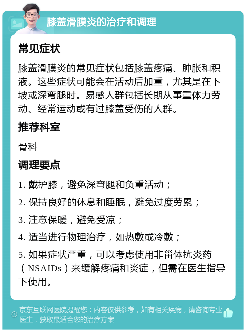 膝盖滑膜炎的治疗和调理 常见症状 膝盖滑膜炎的常见症状包括膝盖疼痛、肿胀和积液。这些症状可能会在活动后加重，尤其是在下坡或深弯腿时。易感人群包括长期从事重体力劳动、经常运动或有过膝盖受伤的人群。 推荐科室 骨科 调理要点 1. 戴护膝，避免深弯腿和负重活动； 2. 保持良好的休息和睡眠，避免过度劳累； 3. 注意保暖，避免受凉； 4. 适当进行物理治疗，如热敷或冷敷； 5. 如果症状严重，可以考虑使用非甾体抗炎药（NSAIDs）来缓解疼痛和炎症，但需在医生指导下使用。