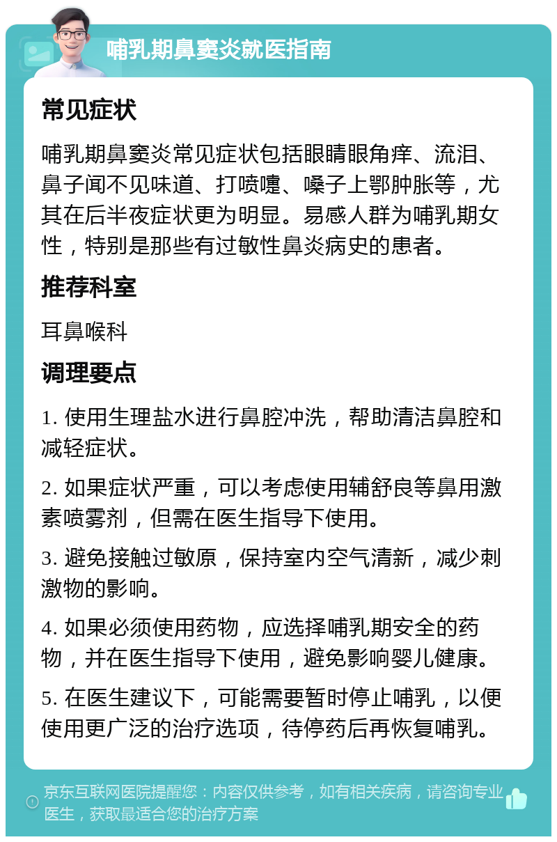 哺乳期鼻窦炎就医指南 常见症状 哺乳期鼻窦炎常见症状包括眼睛眼角痒、流泪、鼻子闻不见味道、打喷嚏、嗓子上鄂肿胀等，尤其在后半夜症状更为明显。易感人群为哺乳期女性，特别是那些有过敏性鼻炎病史的患者。 推荐科室 耳鼻喉科 调理要点 1. 使用生理盐水进行鼻腔冲洗，帮助清洁鼻腔和减轻症状。 2. 如果症状严重，可以考虑使用辅舒良等鼻用激素喷雾剂，但需在医生指导下使用。 3. 避免接触过敏原，保持室内空气清新，减少刺激物的影响。 4. 如果必须使用药物，应选择哺乳期安全的药物，并在医生指导下使用，避免影响婴儿健康。 5. 在医生建议下，可能需要暂时停止哺乳，以便使用更广泛的治疗选项，待停药后再恢复哺乳。