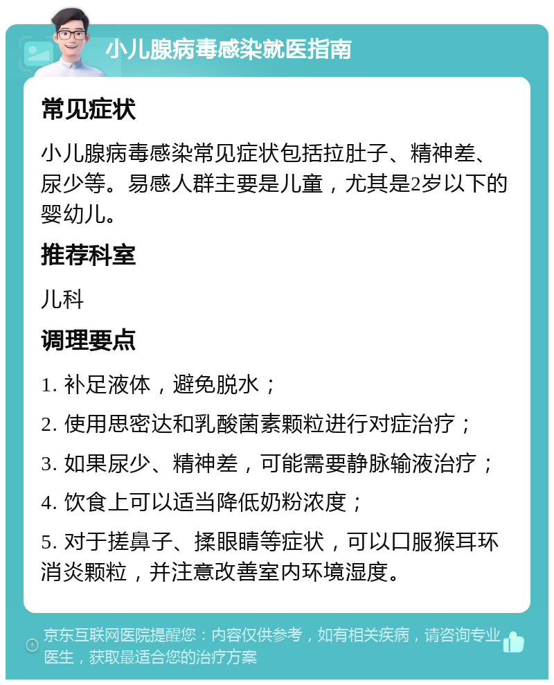 小儿腺病毒感染就医指南 常见症状 小儿腺病毒感染常见症状包括拉肚子、精神差、尿少等。易感人群主要是儿童，尤其是2岁以下的婴幼儿。 推荐科室 儿科 调理要点 1. 补足液体，避免脱水； 2. 使用思密达和乳酸菌素颗粒进行对症治疗； 3. 如果尿少、精神差，可能需要静脉输液治疗； 4. 饮食上可以适当降低奶粉浓度； 5. 对于搓鼻子、揉眼睛等症状，可以口服猴耳环消炎颗粒，并注意改善室内环境湿度。