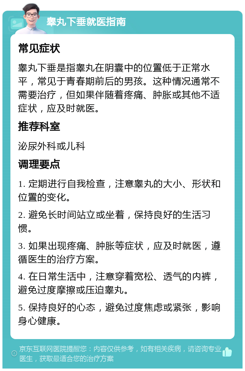 睾丸下垂就医指南 常见症状 睾丸下垂是指睾丸在阴囊中的位置低于正常水平，常见于青春期前后的男孩。这种情况通常不需要治疗，但如果伴随着疼痛、肿胀或其他不适症状，应及时就医。 推荐科室 泌尿外科或儿科 调理要点 1. 定期进行自我检查，注意睾丸的大小、形状和位置的变化。 2. 避免长时间站立或坐着，保持良好的生活习惯。 3. 如果出现疼痛、肿胀等症状，应及时就医，遵循医生的治疗方案。 4. 在日常生活中，注意穿着宽松、透气的内裤，避免过度摩擦或压迫睾丸。 5. 保持良好的心态，避免过度焦虑或紧张，影响身心健康。