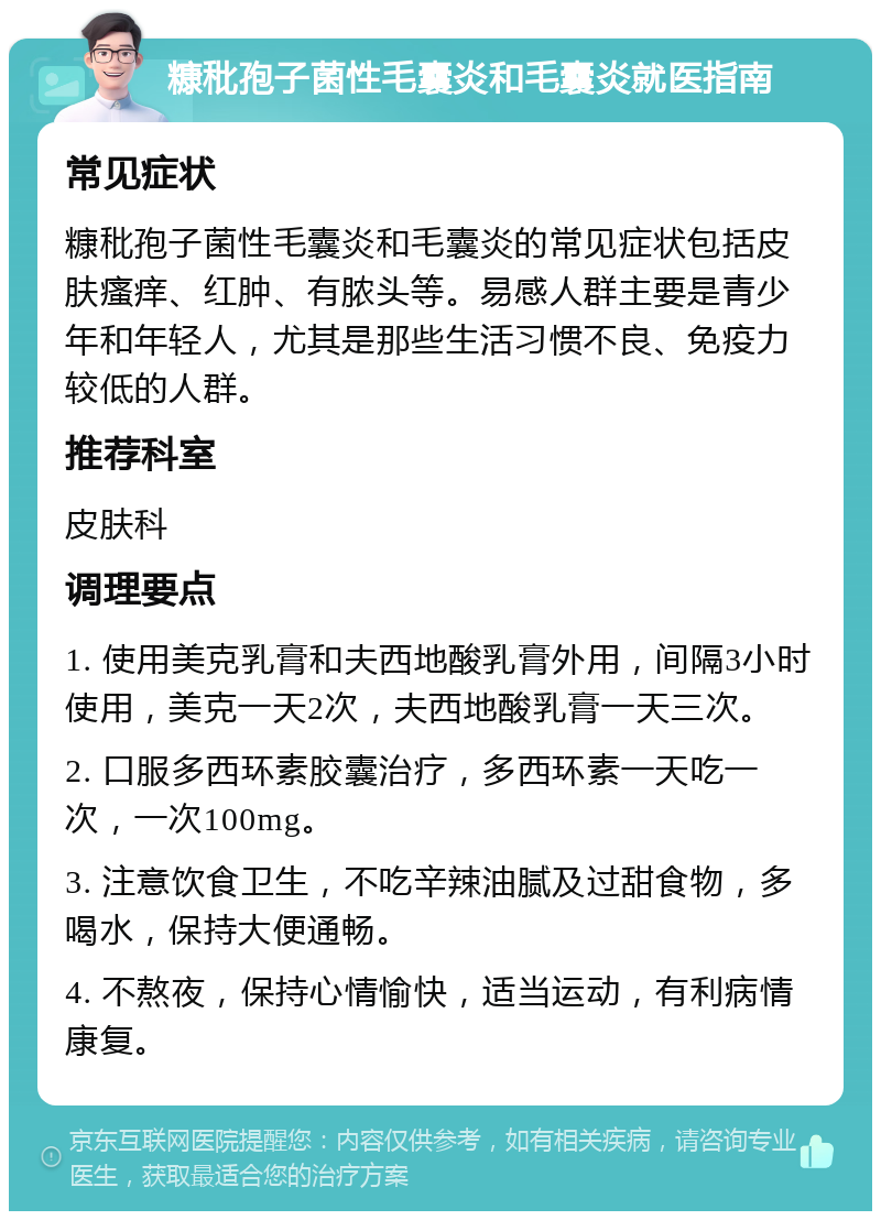 糠秕孢子菌性毛囊炎和毛囊炎就医指南 常见症状 糠秕孢子菌性毛囊炎和毛囊炎的常见症状包括皮肤瘙痒、红肿、有脓头等。易感人群主要是青少年和年轻人，尤其是那些生活习惯不良、免疫力较低的人群。 推荐科室 皮肤科 调理要点 1. 使用美克乳膏和夫西地酸乳膏外用，间隔3小时使用，美克一天2次，夫西地酸乳膏一天三次。 2. 口服多西环素胶囊治疗，多西环素一天吃一次，一次100mg。 3. 注意饮食卫生，不吃辛辣油腻及过甜食物，多喝水，保持大便通畅。 4. 不熬夜，保持心情愉快，适当运动，有利病情康复。