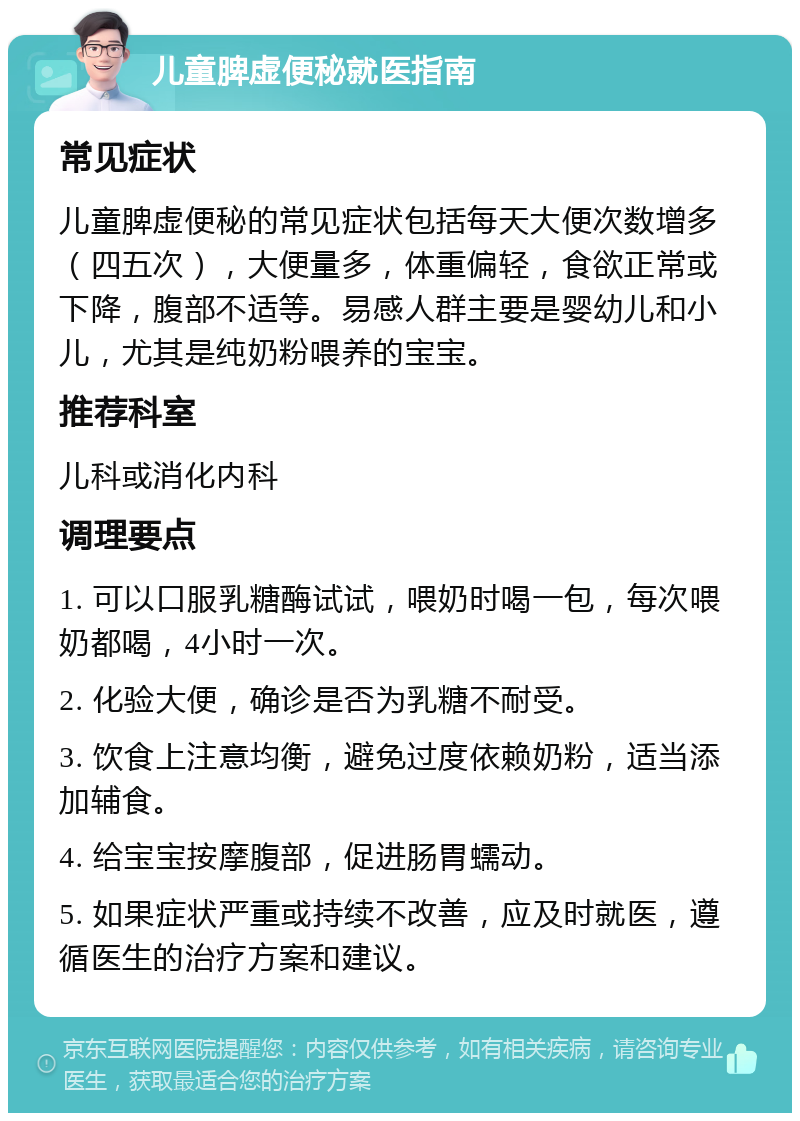 儿童脾虚便秘就医指南 常见症状 儿童脾虚便秘的常见症状包括每天大便次数增多（四五次），大便量多，体重偏轻，食欲正常或下降，腹部不适等。易感人群主要是婴幼儿和小儿，尤其是纯奶粉喂养的宝宝。 推荐科室 儿科或消化内科 调理要点 1. 可以口服乳糖酶试试，喂奶时喝一包，每次喂奶都喝，4小时一次。 2. 化验大便，确诊是否为乳糖不耐受。 3. 饮食上注意均衡，避免过度依赖奶粉，适当添加辅食。 4. 给宝宝按摩腹部，促进肠胃蠕动。 5. 如果症状严重或持续不改善，应及时就医，遵循医生的治疗方案和建议。