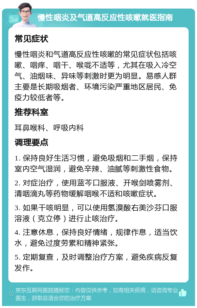 慢性咽炎及气道高反应性咳嗽就医指南 常见症状 慢性咽炎和气道高反应性咳嗽的常见症状包括咳嗽、咽痒、咽干、喉咙不适等，尤其在吸入冷空气、油烟味、异味等刺激时更为明显。易感人群主要是长期吸烟者、环境污染严重地区居民、免疫力较低者等。 推荐科室 耳鼻喉科、呼吸内科 调理要点 1. 保持良好生活习惯，避免吸烟和二手烟，保持室内空气湿润，避免辛辣、油腻等刺激性食物。 2. 对症治疗，使用蓝芩口服液、开喉剑喷雾剂、清咽滴丸等药物缓解咽喉不适和咳嗽症状。 3. 如果干咳明显，可以使用氢溴酸右美沙芬口服溶液（克立停）进行止咳治疗。 4. 注意休息，保持良好情绪，规律作息，适当饮水，避免过度劳累和精神紧张。 5. 定期复查，及时调整治疗方案，避免疾病反复发作。