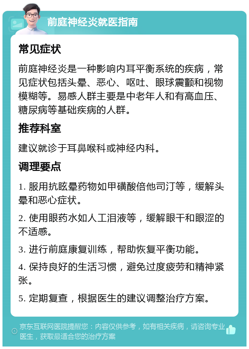 前庭神经炎就医指南 常见症状 前庭神经炎是一种影响内耳平衡系统的疾病，常见症状包括头晕、恶心、呕吐、眼球震颤和视物模糊等。易感人群主要是中老年人和有高血压、糖尿病等基础疾病的人群。 推荐科室 建议就诊于耳鼻喉科或神经内科。 调理要点 1. 服用抗眩晕药物如甲磺酸倍他司汀等，缓解头晕和恶心症状。 2. 使用眼药水如人工泪液等，缓解眼干和眼涩的不适感。 3. 进行前庭康复训练，帮助恢复平衡功能。 4. 保持良好的生活习惯，避免过度疲劳和精神紧张。 5. 定期复查，根据医生的建议调整治疗方案。