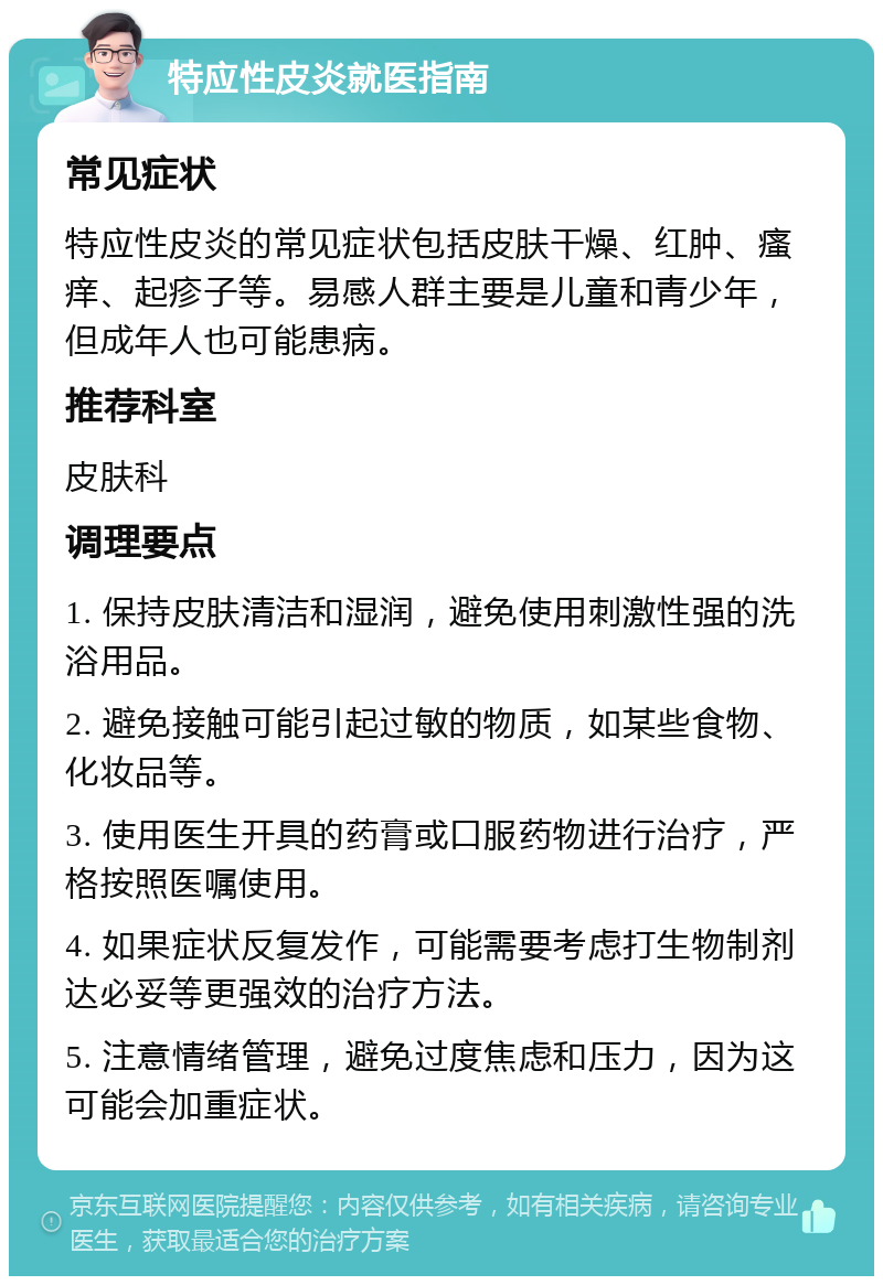 特应性皮炎就医指南 常见症状 特应性皮炎的常见症状包括皮肤干燥、红肿、瘙痒、起疹子等。易感人群主要是儿童和青少年，但成年人也可能患病。 推荐科室 皮肤科 调理要点 1. 保持皮肤清洁和湿润，避免使用刺激性强的洗浴用品。 2. 避免接触可能引起过敏的物质，如某些食物、化妆品等。 3. 使用医生开具的药膏或口服药物进行治疗，严格按照医嘱使用。 4. 如果症状反复发作，可能需要考虑打生物制剂达必妥等更强效的治疗方法。 5. 注意情绪管理，避免过度焦虑和压力，因为这可能会加重症状。