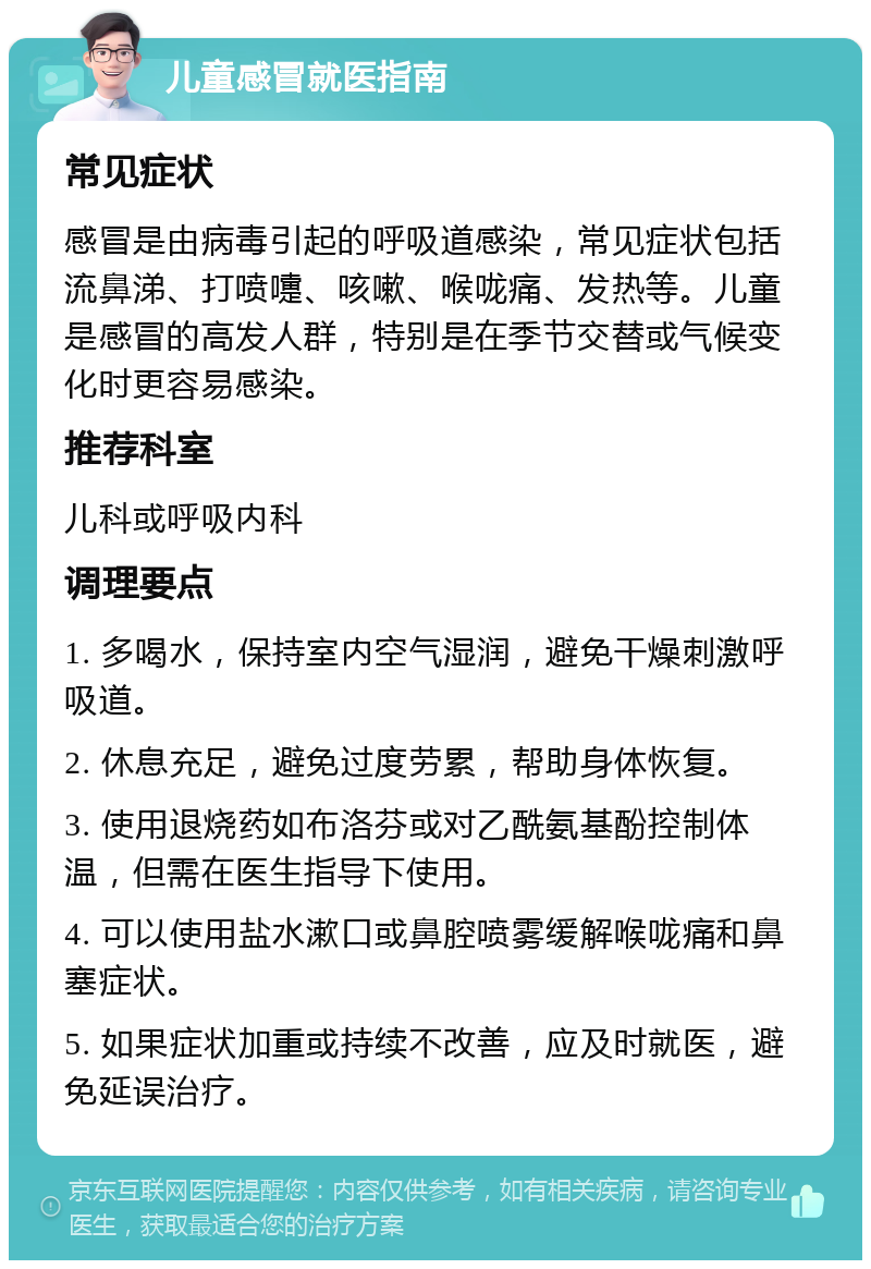 儿童感冒就医指南 常见症状 感冒是由病毒引起的呼吸道感染，常见症状包括流鼻涕、打喷嚏、咳嗽、喉咙痛、发热等。儿童是感冒的高发人群，特别是在季节交替或气候变化时更容易感染。 推荐科室 儿科或呼吸内科 调理要点 1. 多喝水，保持室内空气湿润，避免干燥刺激呼吸道。 2. 休息充足，避免过度劳累，帮助身体恢复。 3. 使用退烧药如布洛芬或对乙酰氨基酚控制体温，但需在医生指导下使用。 4. 可以使用盐水漱口或鼻腔喷雾缓解喉咙痛和鼻塞症状。 5. 如果症状加重或持续不改善，应及时就医，避免延误治疗。