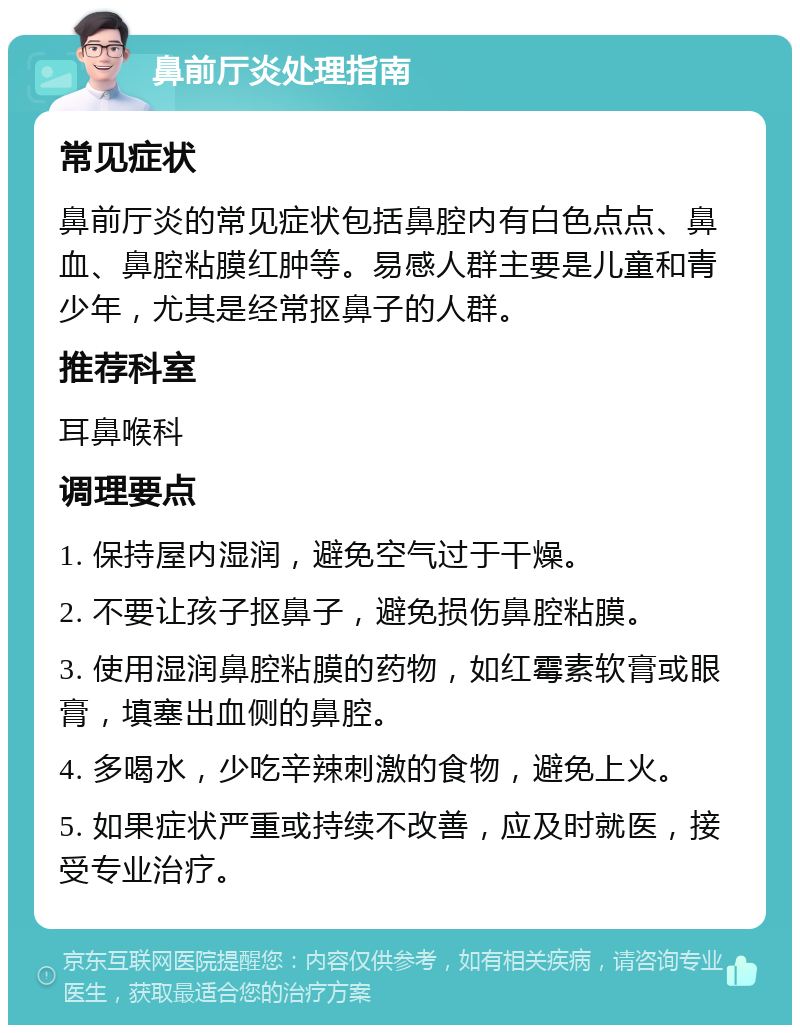 鼻前厅炎处理指南 常见症状 鼻前厅炎的常见症状包括鼻腔内有白色点点、鼻血、鼻腔粘膜红肿等。易感人群主要是儿童和青少年，尤其是经常抠鼻子的人群。 推荐科室 耳鼻喉科 调理要点 1. 保持屋内湿润，避免空气过于干燥。 2. 不要让孩子抠鼻子，避免损伤鼻腔粘膜。 3. 使用湿润鼻腔粘膜的药物，如红霉素软膏或眼膏，填塞出血侧的鼻腔。 4. 多喝水，少吃辛辣刺激的食物，避免上火。 5. 如果症状严重或持续不改善，应及时就医，接受专业治疗。