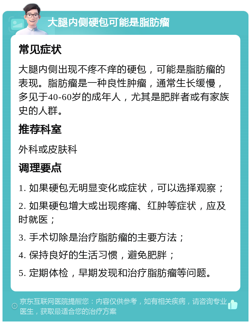 大腿内侧硬包可能是脂肪瘤 常见症状 大腿内侧出现不疼不痒的硬包，可能是脂肪瘤的表现。脂肪瘤是一种良性肿瘤，通常生长缓慢，多见于40-60岁的成年人，尤其是肥胖者或有家族史的人群。 推荐科室 外科或皮肤科 调理要点 1. 如果硬包无明显变化或症状，可以选择观察； 2. 如果硬包增大或出现疼痛、红肿等症状，应及时就医； 3. 手术切除是治疗脂肪瘤的主要方法； 4. 保持良好的生活习惯，避免肥胖； 5. 定期体检，早期发现和治疗脂肪瘤等问题。