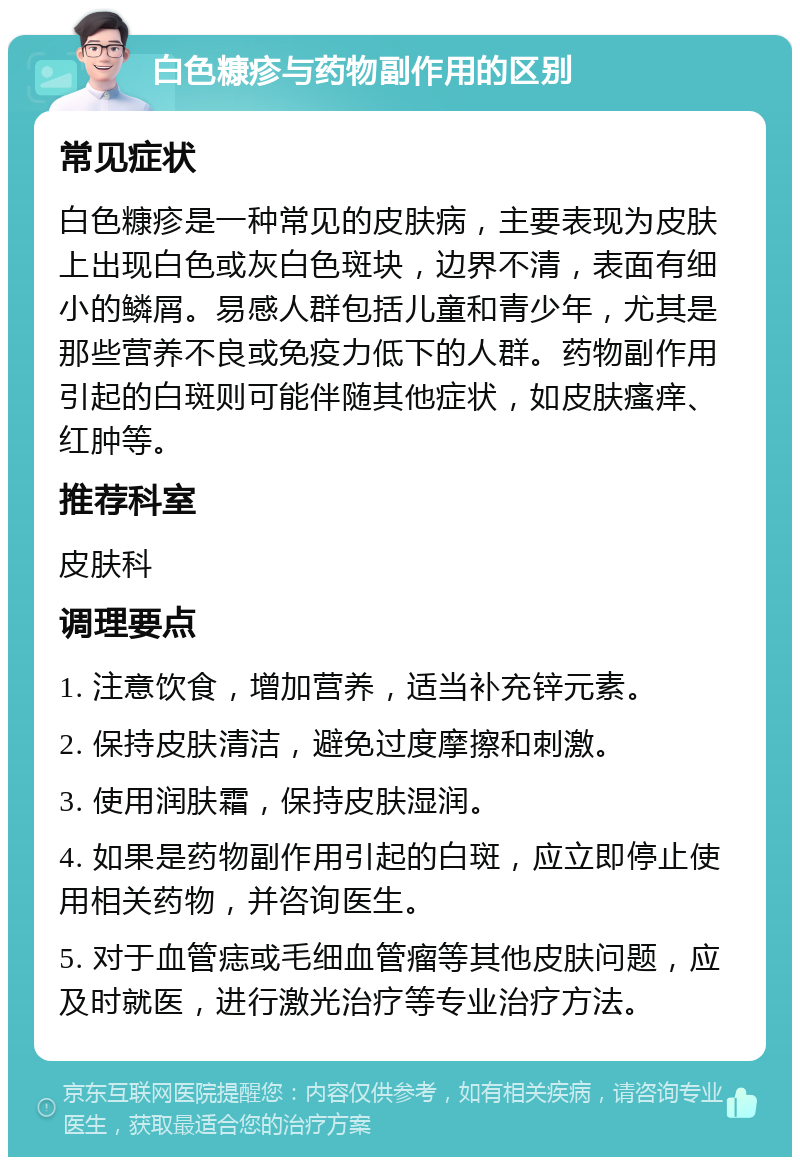 白色糠疹与药物副作用的区别 常见症状 白色糠疹是一种常见的皮肤病，主要表现为皮肤上出现白色或灰白色斑块，边界不清，表面有细小的鳞屑。易感人群包括儿童和青少年，尤其是那些营养不良或免疫力低下的人群。药物副作用引起的白斑则可能伴随其他症状，如皮肤瘙痒、红肿等。 推荐科室 皮肤科 调理要点 1. 注意饮食，增加营养，适当补充锌元素。 2. 保持皮肤清洁，避免过度摩擦和刺激。 3. 使用润肤霜，保持皮肤湿润。 4. 如果是药物副作用引起的白斑，应立即停止使用相关药物，并咨询医生。 5. 对于血管痣或毛细血管瘤等其他皮肤问题，应及时就医，进行激光治疗等专业治疗方法。