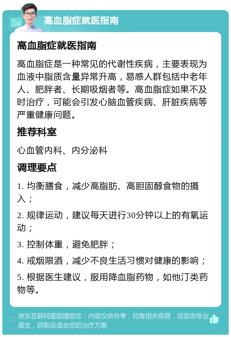 高血脂症就医指南 高血脂症就医指南 高血脂症是一种常见的代谢性疾病，主要表现为血液中脂质含量异常升高，易感人群包括中老年人、肥胖者、长期吸烟者等。高血脂症如果不及时治疗，可能会引发心脑血管疾病、肝脏疾病等严重健康问题。 推荐科室 心血管内科、内分泌科 调理要点 1. 均衡膳食，减少高脂肪、高胆固醇食物的摄入； 2. 规律运动，建议每天进行30分钟以上的有氧运动； 3. 控制体重，避免肥胖； 4. 戒烟限酒，减少不良生活习惯对健康的影响； 5. 根据医生建议，服用降血脂药物，如他汀类药物等。