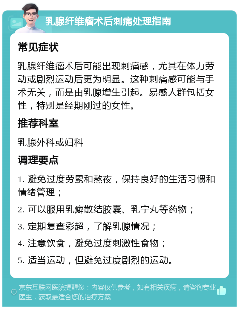 乳腺纤维瘤术后刺痛处理指南 常见症状 乳腺纤维瘤术后可能出现刺痛感，尤其在体力劳动或剧烈运动后更为明显。这种刺痛感可能与手术无关，而是由乳腺增生引起。易感人群包括女性，特别是经期刚过的女性。 推荐科室 乳腺外科或妇科 调理要点 1. 避免过度劳累和熬夜，保持良好的生活习惯和情绪管理； 2. 可以服用乳癖散结胶囊、乳宁丸等药物； 3. 定期复查彩超，了解乳腺情况； 4. 注意饮食，避免过度刺激性食物； 5. 适当运动，但避免过度剧烈的运动。