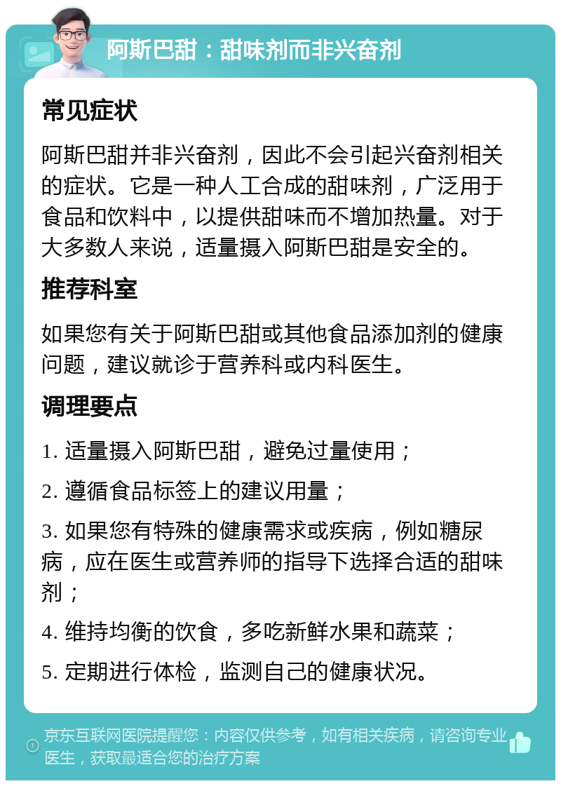 阿斯巴甜：甜味剂而非兴奋剂 常见症状 阿斯巴甜并非兴奋剂，因此不会引起兴奋剂相关的症状。它是一种人工合成的甜味剂，广泛用于食品和饮料中，以提供甜味而不增加热量。对于大多数人来说，适量摄入阿斯巴甜是安全的。 推荐科室 如果您有关于阿斯巴甜或其他食品添加剂的健康问题，建议就诊于营养科或内科医生。 调理要点 1. 适量摄入阿斯巴甜，避免过量使用； 2. 遵循食品标签上的建议用量； 3. 如果您有特殊的健康需求或疾病，例如糖尿病，应在医生或营养师的指导下选择合适的甜味剂； 4. 维持均衡的饮食，多吃新鲜水果和蔬菜； 5. 定期进行体检，监测自己的健康状况。