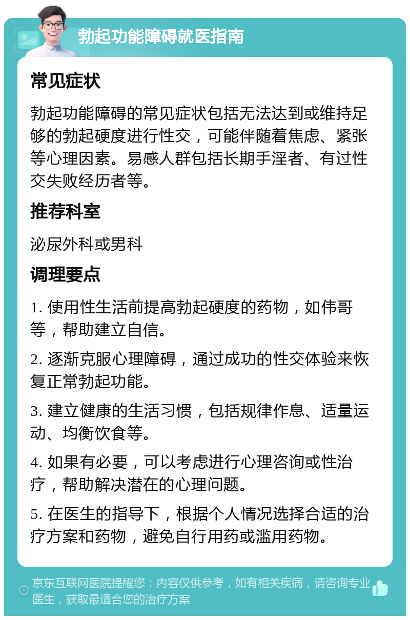 勃起功能障碍就医指南 常见症状 勃起功能障碍的常见症状包括无法达到或维持足够的勃起硬度进行性交，可能伴随着焦虑、紧张等心理因素。易感人群包括长期手淫者、有过性交失败经历者等。 推荐科室 泌尿外科或男科 调理要点 1. 使用性生活前提高勃起硬度的药物，如伟哥等，帮助建立自信。 2. 逐渐克服心理障碍，通过成功的性交体验来恢复正常勃起功能。 3. 建立健康的生活习惯，包括规律作息、适量运动、均衡饮食等。 4. 如果有必要，可以考虑进行心理咨询或性治疗，帮助解决潜在的心理问题。 5. 在医生的指导下，根据个人情况选择合适的治疗方案和药物，避免自行用药或滥用药物。