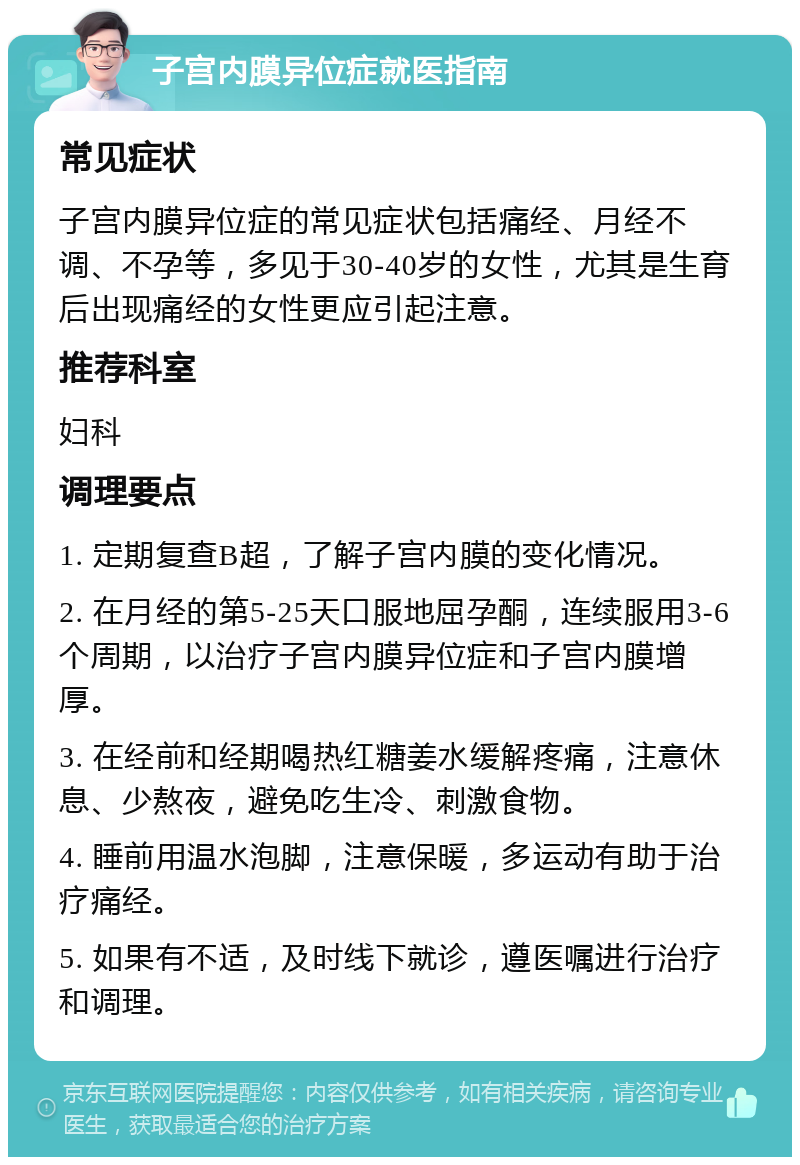 子宫内膜异位症就医指南 常见症状 子宫内膜异位症的常见症状包括痛经、月经不调、不孕等，多见于30-40岁的女性，尤其是生育后出现痛经的女性更应引起注意。 推荐科室 妇科 调理要点 1. 定期复查B超，了解子宫内膜的变化情况。 2. 在月经的第5-25天口服地屈孕酮，连续服用3-6个周期，以治疗子宫内膜异位症和子宫内膜增厚。 3. 在经前和经期喝热红糖姜水缓解疼痛，注意休息、少熬夜，避免吃生冷、刺激食物。 4. 睡前用温水泡脚，注意保暖，多运动有助于治疗痛经。 5. 如果有不适，及时线下就诊，遵医嘱进行治疗和调理。