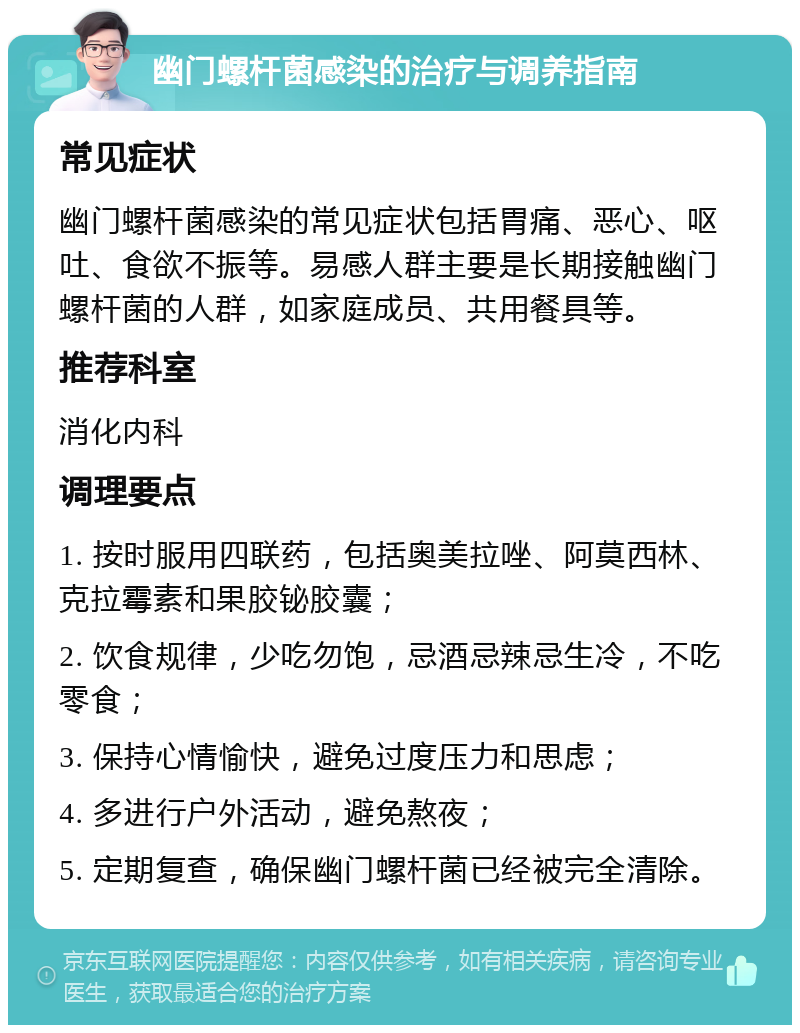 幽门螺杆菌感染的治疗与调养指南 常见症状 幽门螺杆菌感染的常见症状包括胃痛、恶心、呕吐、食欲不振等。易感人群主要是长期接触幽门螺杆菌的人群，如家庭成员、共用餐具等。 推荐科室 消化内科 调理要点 1. 按时服用四联药，包括奥美拉唑、阿莫西林、克拉霉素和果胶铋胶囊； 2. 饮食规律，少吃勿饱，忌酒忌辣忌生冷，不吃零食； 3. 保持心情愉快，避免过度压力和思虑； 4. 多进行户外活动，避免熬夜； 5. 定期复查，确保幽门螺杆菌已经被完全清除。