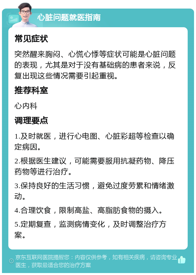 心脏问题就医指南 常见症状 突然醒来胸闷、心慌心悸等症状可能是心脏问题的表现，尤其是对于没有基础病的患者来说，反复出现这些情况需要引起重视。 推荐科室 心内科 调理要点 1.及时就医，进行心电图、心脏彩超等检查以确定病因。 2.根据医生建议，可能需要服用抗凝药物、降压药物等进行治疗。 3.保持良好的生活习惯，避免过度劳累和情绪激动。 4.合理饮食，限制高盐、高脂肪食物的摄入。 5.定期复查，监测病情变化，及时调整治疗方案。