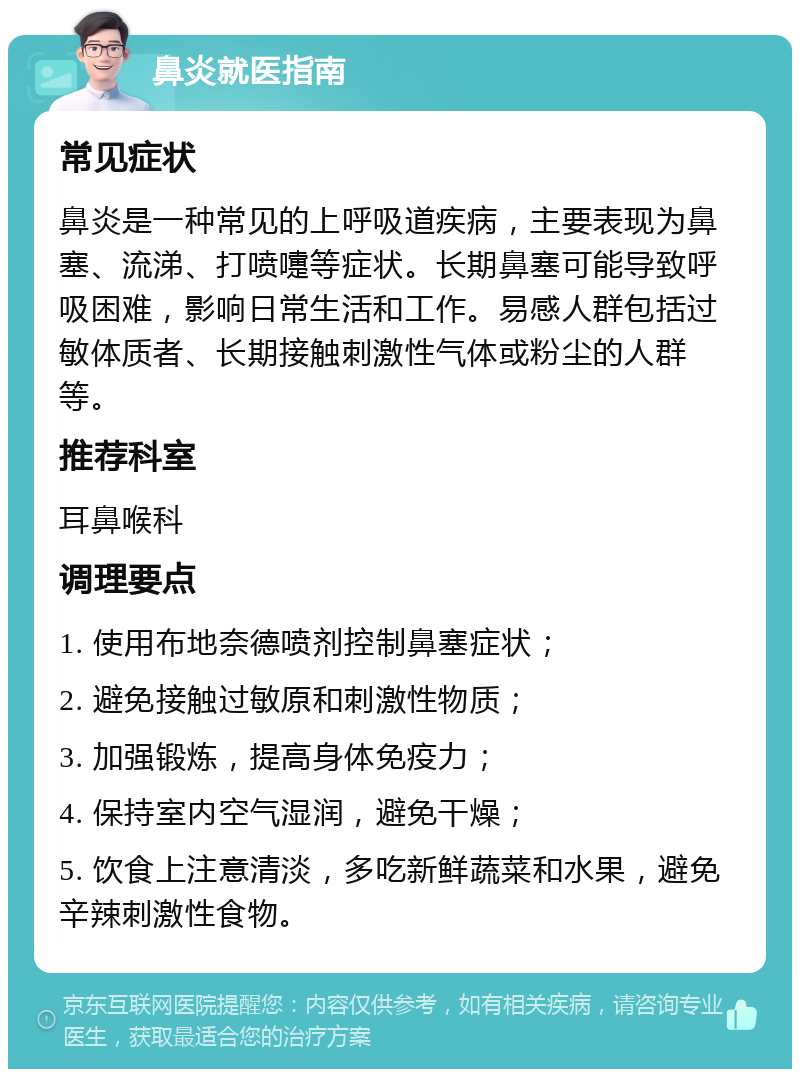 鼻炎就医指南 常见症状 鼻炎是一种常见的上呼吸道疾病，主要表现为鼻塞、流涕、打喷嚏等症状。长期鼻塞可能导致呼吸困难，影响日常生活和工作。易感人群包括过敏体质者、长期接触刺激性气体或粉尘的人群等。 推荐科室 耳鼻喉科 调理要点 1. 使用布地奈德喷剂控制鼻塞症状； 2. 避免接触过敏原和刺激性物质； 3. 加强锻炼，提高身体免疫力； 4. 保持室内空气湿润，避免干燥； 5. 饮食上注意清淡，多吃新鲜蔬菜和水果，避免辛辣刺激性食物。