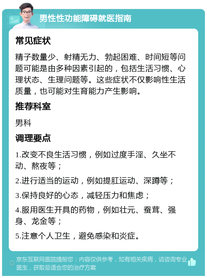 男性性功能障碍就医指南 常见症状 精子数量少、射精无力、勃起困难、时间短等问题可能是由多种因素引起的，包括生活习惯、心理状态、生理问题等。这些症状不仅影响性生活质量，也可能对生育能力产生影响。 推荐科室 男科 调理要点 1.改变不良生活习惯，例如过度手淫、久坐不动、熬夜等； 2.进行适当的运动，例如提肛运动、深蹲等； 3.保持良好的心态，减轻压力和焦虑； 4.服用医生开具的药物，例如壮元、蚕茸、强身、龙金等； 5.注意个人卫生，避免感染和炎症。