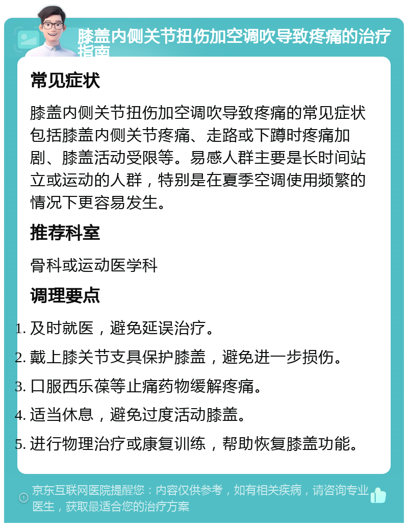 膝盖内侧关节扭伤加空调吹导致疼痛的治疗指南 常见症状 膝盖内侧关节扭伤加空调吹导致疼痛的常见症状包括膝盖内侧关节疼痛、走路或下蹲时疼痛加剧、膝盖活动受限等。易感人群主要是长时间站立或运动的人群，特别是在夏季空调使用频繁的情况下更容易发生。 推荐科室 骨科或运动医学科 调理要点 及时就医，避免延误治疗。 戴上膝关节支具保护膝盖，避免进一步损伤。 口服西乐葆等止痛药物缓解疼痛。 适当休息，避免过度活动膝盖。 进行物理治疗或康复训练，帮助恢复膝盖功能。