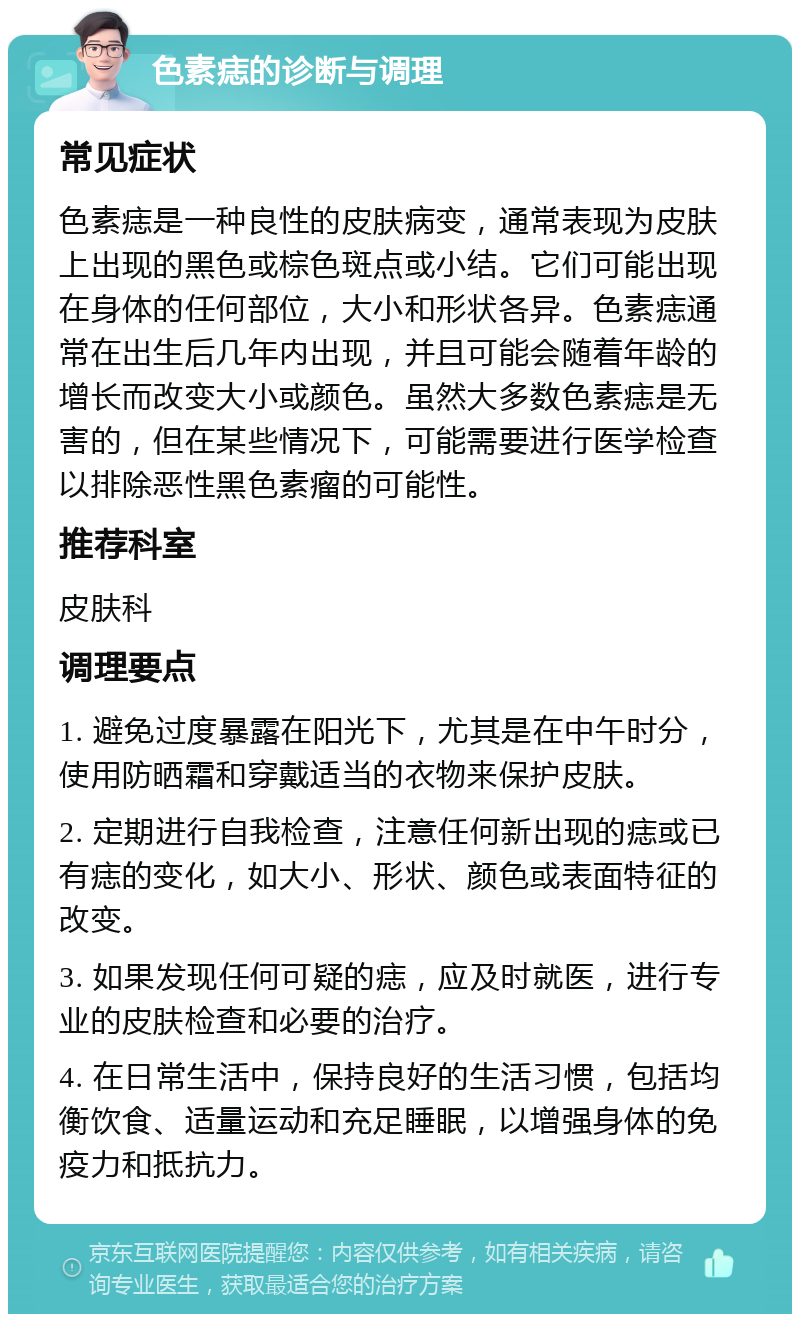 色素痣的诊断与调理 常见症状 色素痣是一种良性的皮肤病变，通常表现为皮肤上出现的黑色或棕色斑点或小结。它们可能出现在身体的任何部位，大小和形状各异。色素痣通常在出生后几年内出现，并且可能会随着年龄的增长而改变大小或颜色。虽然大多数色素痣是无害的，但在某些情况下，可能需要进行医学检查以排除恶性黑色素瘤的可能性。 推荐科室 皮肤科 调理要点 1. 避免过度暴露在阳光下，尤其是在中午时分，使用防晒霜和穿戴适当的衣物来保护皮肤。 2. 定期进行自我检查，注意任何新出现的痣或已有痣的变化，如大小、形状、颜色或表面特征的改变。 3. 如果发现任何可疑的痣，应及时就医，进行专业的皮肤检查和必要的治疗。 4. 在日常生活中，保持良好的生活习惯，包括均衡饮食、适量运动和充足睡眠，以增强身体的免疫力和抵抗力。