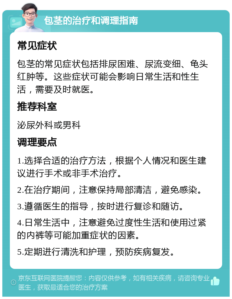 包茎的治疗和调理指南 常见症状 包茎的常见症状包括排尿困难、尿流变细、龟头红肿等。这些症状可能会影响日常生活和性生活，需要及时就医。 推荐科室 泌尿外科或男科 调理要点 1.选择合适的治疗方法，根据个人情况和医生建议进行手术或非手术治疗。 2.在治疗期间，注意保持局部清洁，避免感染。 3.遵循医生的指导，按时进行复诊和随访。 4.日常生活中，注意避免过度性生活和使用过紧的内裤等可能加重症状的因素。 5.定期进行清洗和护理，预防疾病复发。