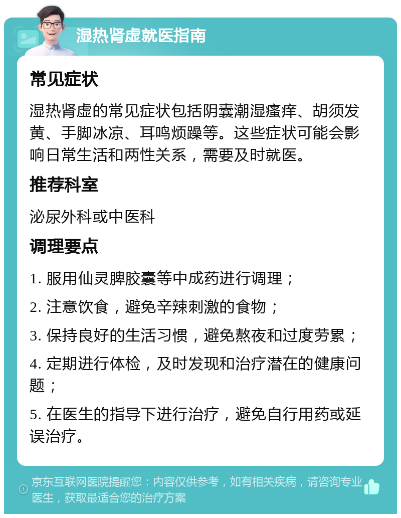 湿热肾虚就医指南 常见症状 湿热肾虚的常见症状包括阴囊潮湿瘙痒、胡须发黄、手脚冰凉、耳鸣烦躁等。这些症状可能会影响日常生活和两性关系，需要及时就医。 推荐科室 泌尿外科或中医科 调理要点 1. 服用仙灵脾胶囊等中成药进行调理； 2. 注意饮食，避免辛辣刺激的食物； 3. 保持良好的生活习惯，避免熬夜和过度劳累； 4. 定期进行体检，及时发现和治疗潜在的健康问题； 5. 在医生的指导下进行治疗，避免自行用药或延误治疗。