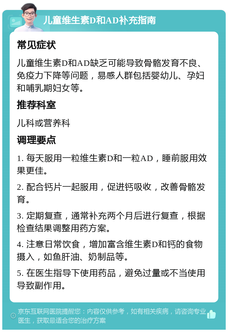 儿童维生素D和AD补充指南 常见症状 儿童维生素D和AD缺乏可能导致骨骼发育不良、免疫力下降等问题，易感人群包括婴幼儿、孕妇和哺乳期妇女等。 推荐科室 儿科或营养科 调理要点 1. 每天服用一粒维生素D和一粒AD，睡前服用效果更佳。 2. 配合钙片一起服用，促进钙吸收，改善骨骼发育。 3. 定期复查，通常补充两个月后进行复查，根据检查结果调整用药方案。 4. 注意日常饮食，增加富含维生素D和钙的食物摄入，如鱼肝油、奶制品等。 5. 在医生指导下使用药品，避免过量或不当使用导致副作用。