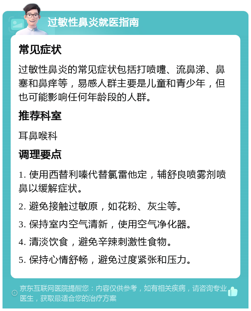 过敏性鼻炎就医指南 常见症状 过敏性鼻炎的常见症状包括打喷嚏、流鼻涕、鼻塞和鼻痒等，易感人群主要是儿童和青少年，但也可能影响任何年龄段的人群。 推荐科室 耳鼻喉科 调理要点 1. 使用西替利嗪代替氯雷他定，辅舒良喷雾剂喷鼻以缓解症状。 2. 避免接触过敏原，如花粉、灰尘等。 3. 保持室内空气清新，使用空气净化器。 4. 清淡饮食，避免辛辣刺激性食物。 5. 保持心情舒畅，避免过度紧张和压力。