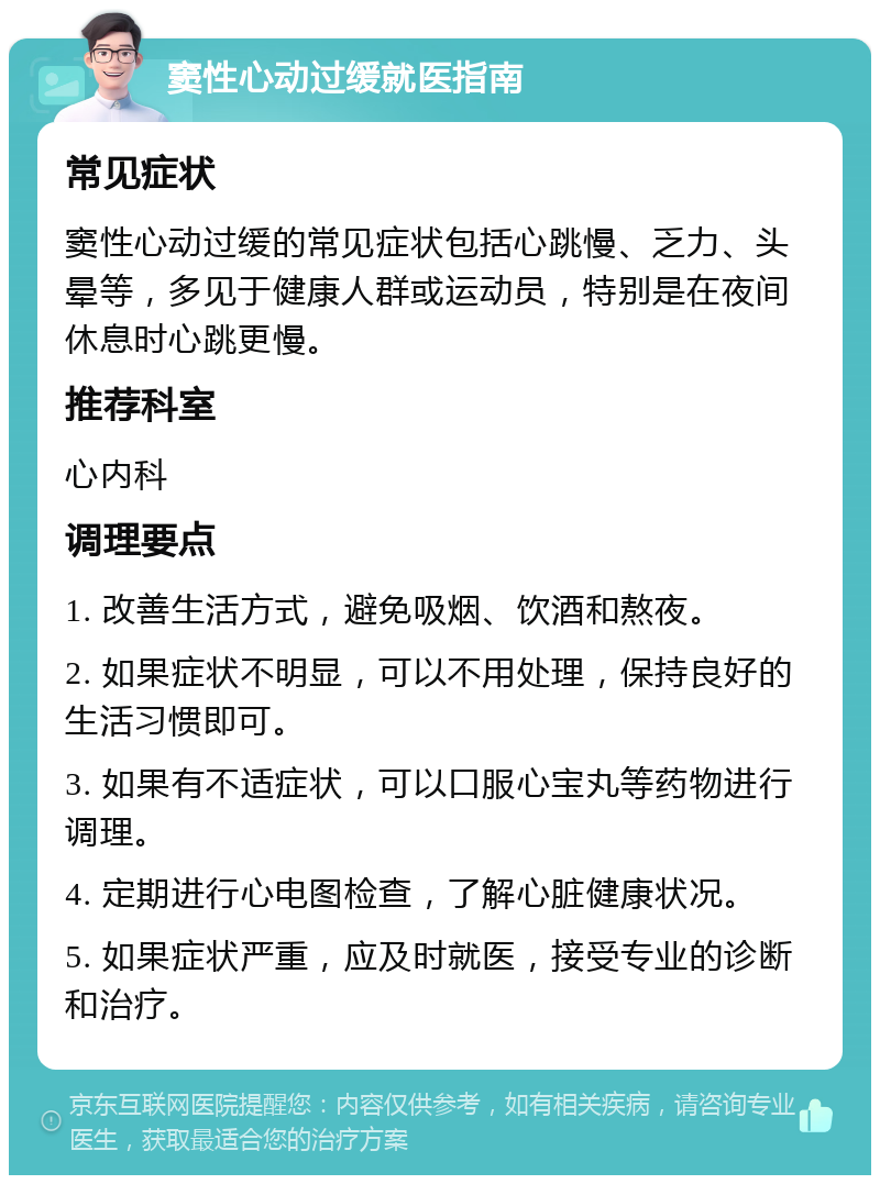 窦性心动过缓就医指南 常见症状 窦性心动过缓的常见症状包括心跳慢、乏力、头晕等，多见于健康人群或运动员，特别是在夜间休息时心跳更慢。 推荐科室 心内科 调理要点 1. 改善生活方式，避免吸烟、饮酒和熬夜。 2. 如果症状不明显，可以不用处理，保持良好的生活习惯即可。 3. 如果有不适症状，可以口服心宝丸等药物进行调理。 4. 定期进行心电图检查，了解心脏健康状况。 5. 如果症状严重，应及时就医，接受专业的诊断和治疗。