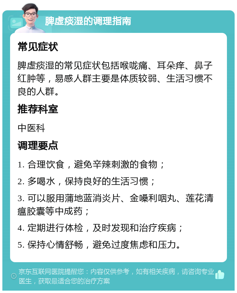 脾虚痰湿的调理指南 常见症状 脾虚痰湿的常见症状包括喉咙痛、耳朵痒、鼻子红肿等，易感人群主要是体质较弱、生活习惯不良的人群。 推荐科室 中医科 调理要点 1. 合理饮食，避免辛辣刺激的食物； 2. 多喝水，保持良好的生活习惯； 3. 可以服用蒲地蓝消炎片、金嗓利咽丸、莲花清瘟胶囊等中成药； 4. 定期进行体检，及时发现和治疗疾病； 5. 保持心情舒畅，避免过度焦虑和压力。