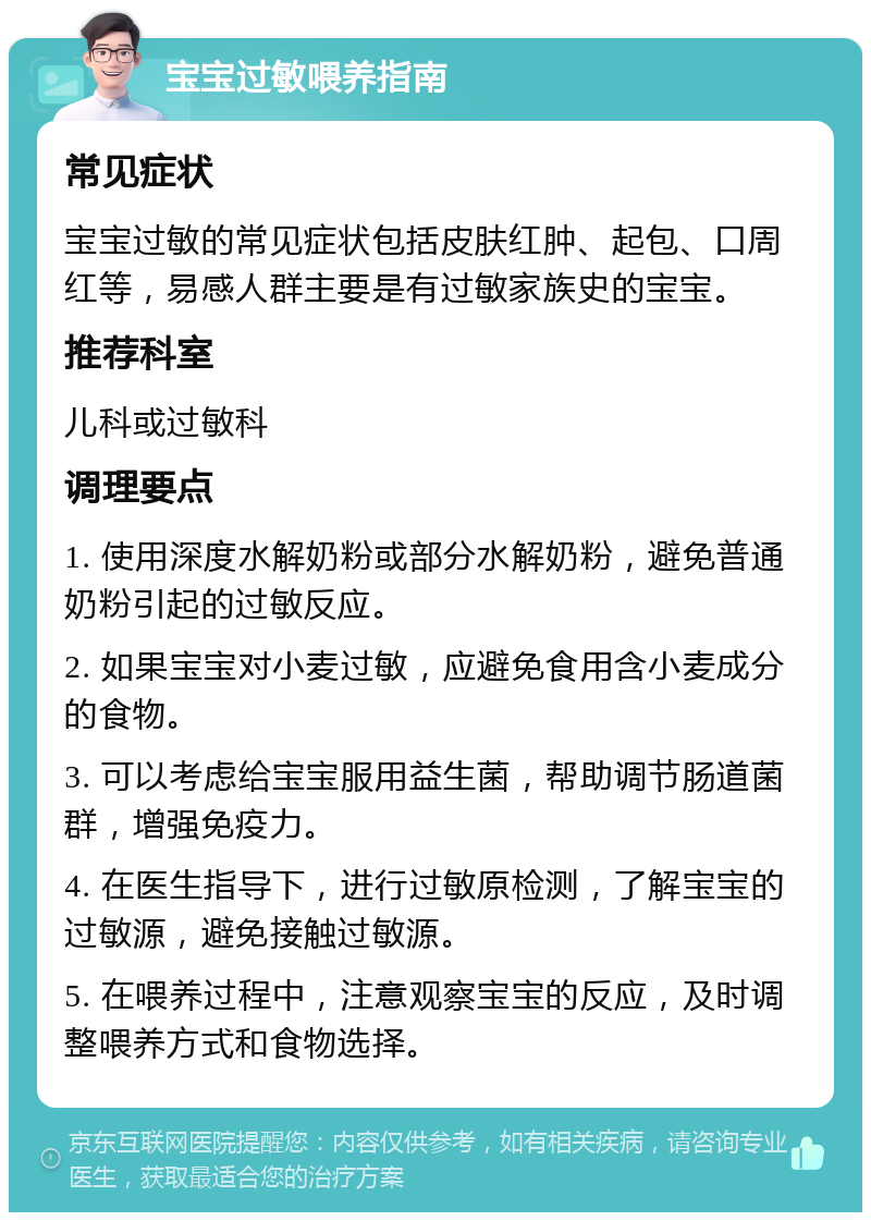 宝宝过敏喂养指南 常见症状 宝宝过敏的常见症状包括皮肤红肿、起包、口周红等，易感人群主要是有过敏家族史的宝宝。 推荐科室 儿科或过敏科 调理要点 1. 使用深度水解奶粉或部分水解奶粉，避免普通奶粉引起的过敏反应。 2. 如果宝宝对小麦过敏，应避免食用含小麦成分的食物。 3. 可以考虑给宝宝服用益生菌，帮助调节肠道菌群，增强免疫力。 4. 在医生指导下，进行过敏原检测，了解宝宝的过敏源，避免接触过敏源。 5. 在喂养过程中，注意观察宝宝的反应，及时调整喂养方式和食物选择。