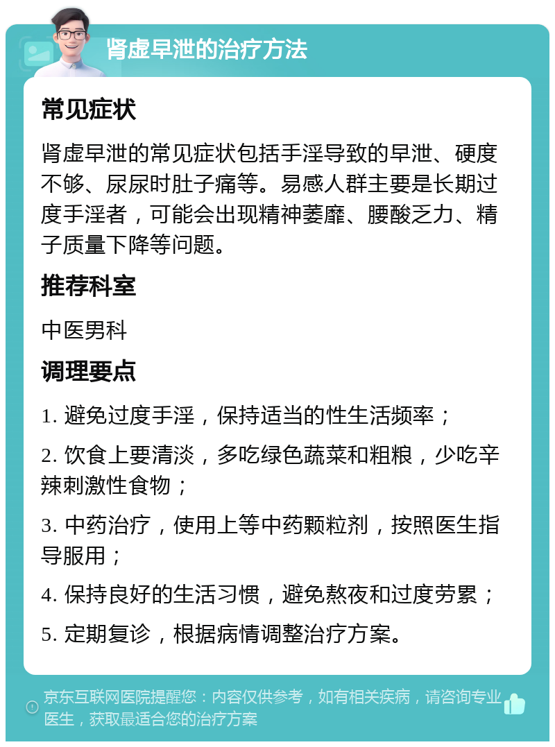 肾虚早泄的治疗方法 常见症状 肾虚早泄的常见症状包括手淫导致的早泄、硬度不够、尿尿时肚子痛等。易感人群主要是长期过度手淫者，可能会出现精神萎靡、腰酸乏力、精子质量下降等问题。 推荐科室 中医男科 调理要点 1. 避免过度手淫，保持适当的性生活频率； 2. 饮食上要清淡，多吃绿色蔬菜和粗粮，少吃辛辣刺激性食物； 3. 中药治疗，使用上等中药颗粒剂，按照医生指导服用； 4. 保持良好的生活习惯，避免熬夜和过度劳累； 5. 定期复诊，根据病情调整治疗方案。