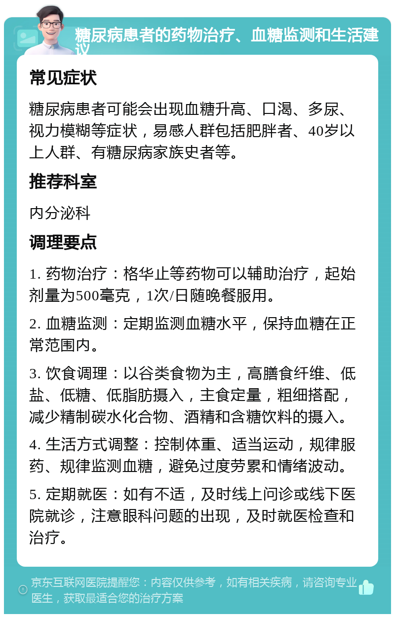 糖尿病患者的药物治疗、血糖监测和生活建议 常见症状 糖尿病患者可能会出现血糖升高、口渴、多尿、视力模糊等症状，易感人群包括肥胖者、40岁以上人群、有糖尿病家族史者等。 推荐科室 内分泌科 调理要点 1. 药物治疗：格华止等药物可以辅助治疗，起始剂量为500毫克，1次/日随晚餐服用。 2. 血糖监测：定期监测血糖水平，保持血糖在正常范围内。 3. 饮食调理：以谷类食物为主，高膳食纤维、低盐、低糖、低脂肪摄入，主食定量，粗细搭配，减少精制碳水化合物、酒精和含糖饮料的摄入。 4. 生活方式调整：控制体重、适当运动，规律服药、规律监测血糖，避免过度劳累和情绪波动。 5. 定期就医：如有不适，及时线上问诊或线下医院就诊，注意眼科问题的出现，及时就医检查和治疗。