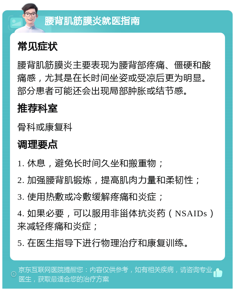 腰背肌筋膜炎就医指南 常见症状 腰背肌筋膜炎主要表现为腰背部疼痛、僵硬和酸痛感，尤其是在长时间坐姿或受凉后更为明显。部分患者可能还会出现局部肿胀或结节感。 推荐科室 骨科或康复科 调理要点 1. 休息，避免长时间久坐和搬重物； 2. 加强腰背肌锻炼，提高肌肉力量和柔韧性； 3. 使用热敷或冷敷缓解疼痛和炎症； 4. 如果必要，可以服用非甾体抗炎药（NSAIDs）来减轻疼痛和炎症； 5. 在医生指导下进行物理治疗和康复训练。