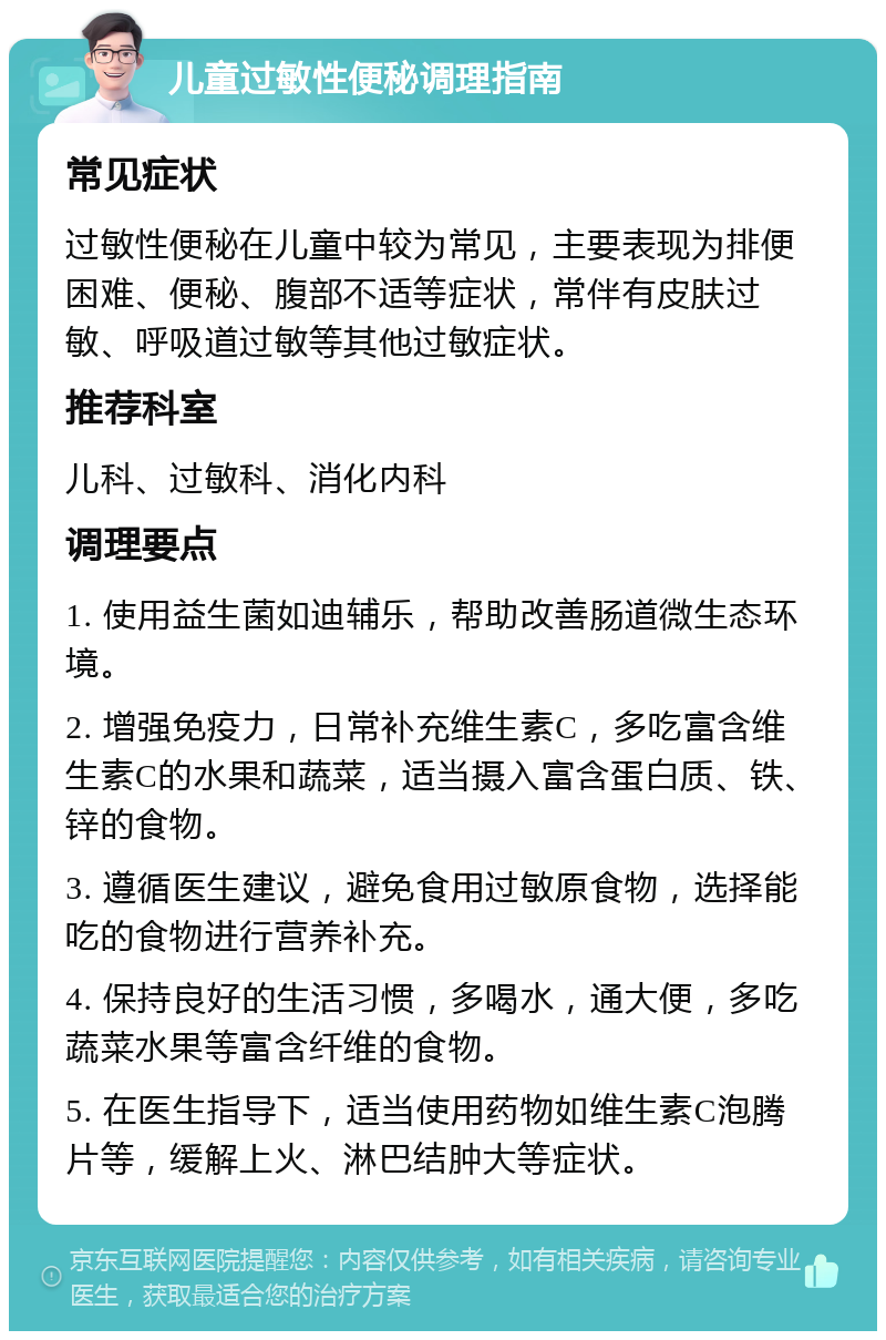 儿童过敏性便秘调理指南 常见症状 过敏性便秘在儿童中较为常见，主要表现为排便困难、便秘、腹部不适等症状，常伴有皮肤过敏、呼吸道过敏等其他过敏症状。 推荐科室 儿科、过敏科、消化内科 调理要点 1. 使用益生菌如迪辅乐，帮助改善肠道微生态环境。 2. 增强免疫力，日常补充维生素C，多吃富含维生素C的水果和蔬菜，适当摄入富含蛋白质、铁、锌的食物。 3. 遵循医生建议，避免食用过敏原食物，选择能吃的食物进行营养补充。 4. 保持良好的生活习惯，多喝水，通大便，多吃蔬菜水果等富含纤维的食物。 5. 在医生指导下，适当使用药物如维生素C泡腾片等，缓解上火、淋巴结肿大等症状。