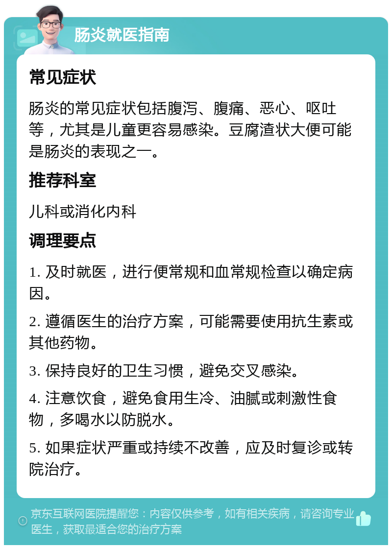 肠炎就医指南 常见症状 肠炎的常见症状包括腹泻、腹痛、恶心、呕吐等，尤其是儿童更容易感染。豆腐渣状大便可能是肠炎的表现之一。 推荐科室 儿科或消化内科 调理要点 1. 及时就医，进行便常规和血常规检查以确定病因。 2. 遵循医生的治疗方案，可能需要使用抗生素或其他药物。 3. 保持良好的卫生习惯，避免交叉感染。 4. 注意饮食，避免食用生冷、油腻或刺激性食物，多喝水以防脱水。 5. 如果症状严重或持续不改善，应及时复诊或转院治疗。