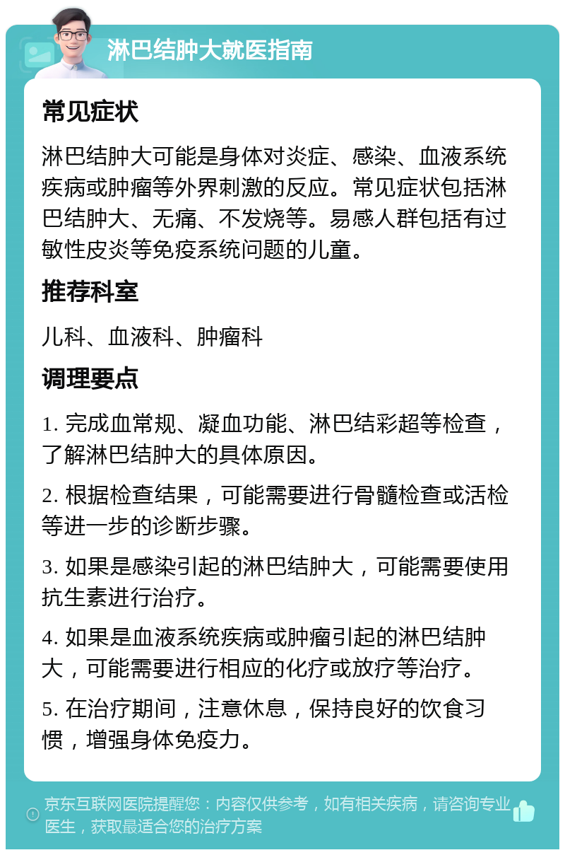 淋巴结肿大就医指南 常见症状 淋巴结肿大可能是身体对炎症、感染、血液系统疾病或肿瘤等外界刺激的反应。常见症状包括淋巴结肿大、无痛、不发烧等。易感人群包括有过敏性皮炎等免疫系统问题的儿童。 推荐科室 儿科、血液科、肿瘤科 调理要点 1. 完成血常规、凝血功能、淋巴结彩超等检查，了解淋巴结肿大的具体原因。 2. 根据检查结果，可能需要进行骨髓检查或活检等进一步的诊断步骤。 3. 如果是感染引起的淋巴结肿大，可能需要使用抗生素进行治疗。 4. 如果是血液系统疾病或肿瘤引起的淋巴结肿大，可能需要进行相应的化疗或放疗等治疗。 5. 在治疗期间，注意休息，保持良好的饮食习惯，增强身体免疫力。