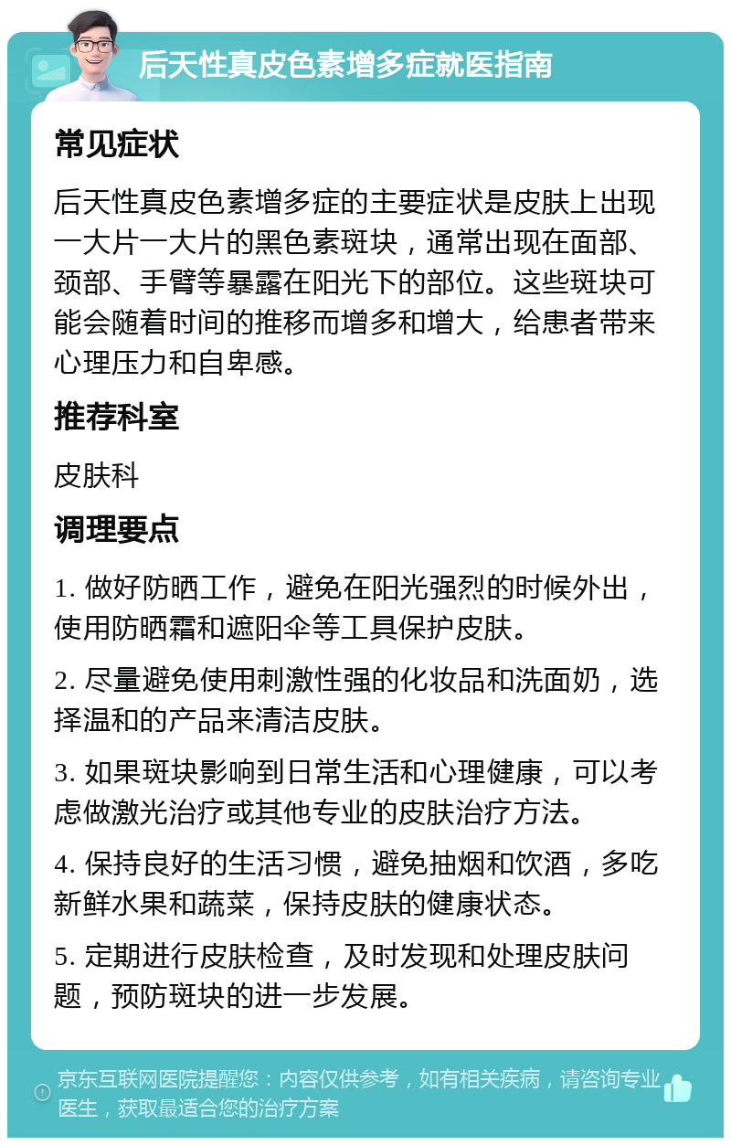 后天性真皮色素增多症就医指南 常见症状 后天性真皮色素增多症的主要症状是皮肤上出现一大片一大片的黑色素斑块，通常出现在面部、颈部、手臂等暴露在阳光下的部位。这些斑块可能会随着时间的推移而增多和增大，给患者带来心理压力和自卑感。 推荐科室 皮肤科 调理要点 1. 做好防晒工作，避免在阳光强烈的时候外出，使用防晒霜和遮阳伞等工具保护皮肤。 2. 尽量避免使用刺激性强的化妆品和洗面奶，选择温和的产品来清洁皮肤。 3. 如果斑块影响到日常生活和心理健康，可以考虑做激光治疗或其他专业的皮肤治疗方法。 4. 保持良好的生活习惯，避免抽烟和饮酒，多吃新鲜水果和蔬菜，保持皮肤的健康状态。 5. 定期进行皮肤检查，及时发现和处理皮肤问题，预防斑块的进一步发展。