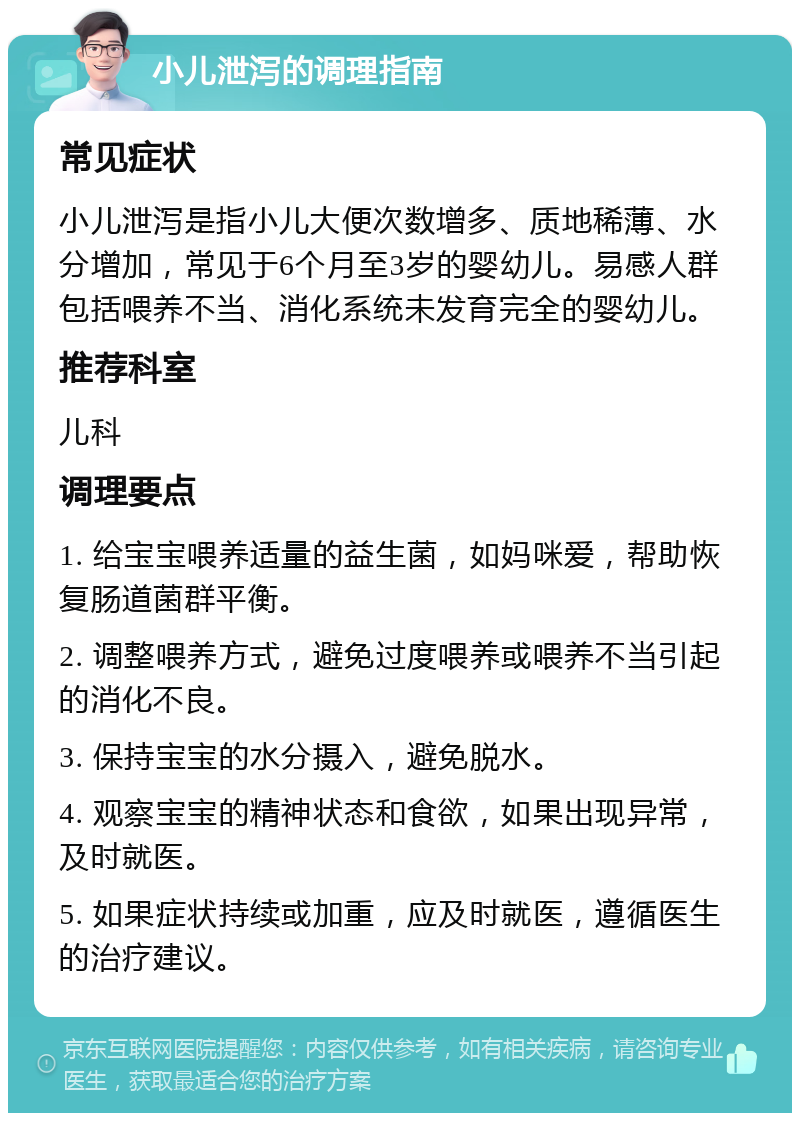 小儿泄泻的调理指南 常见症状 小儿泄泻是指小儿大便次数增多、质地稀薄、水分增加，常见于6个月至3岁的婴幼儿。易感人群包括喂养不当、消化系统未发育完全的婴幼儿。 推荐科室 儿科 调理要点 1. 给宝宝喂养适量的益生菌，如妈咪爱，帮助恢复肠道菌群平衡。 2. 调整喂养方式，避免过度喂养或喂养不当引起的消化不良。 3. 保持宝宝的水分摄入，避免脱水。 4. 观察宝宝的精神状态和食欲，如果出现异常，及时就医。 5. 如果症状持续或加重，应及时就医，遵循医生的治疗建议。