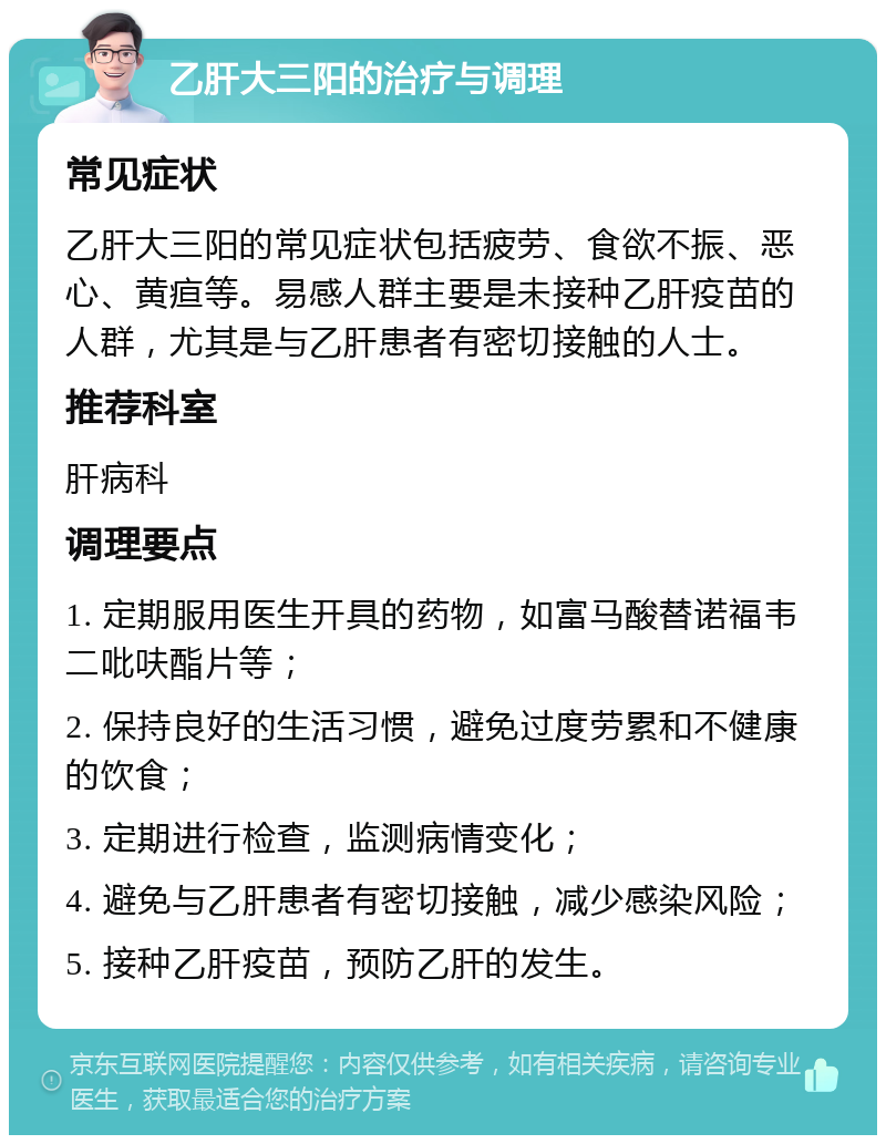 乙肝大三阳的治疗与调理 常见症状 乙肝大三阳的常见症状包括疲劳、食欲不振、恶心、黄疸等。易感人群主要是未接种乙肝疫苗的人群，尤其是与乙肝患者有密切接触的人士。 推荐科室 肝病科 调理要点 1. 定期服用医生开具的药物，如富马酸替诺福韦二吡呋酯片等； 2. 保持良好的生活习惯，避免过度劳累和不健康的饮食； 3. 定期进行检查，监测病情变化； 4. 避免与乙肝患者有密切接触，减少感染风险； 5. 接种乙肝疫苗，预防乙肝的发生。