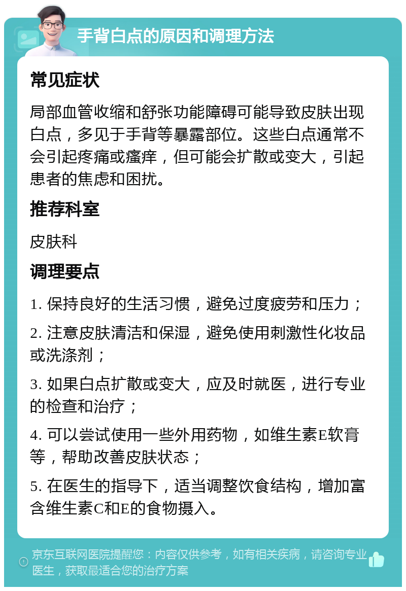 手背白点的原因和调理方法 常见症状 局部血管收缩和舒张功能障碍可能导致皮肤出现白点，多见于手背等暴露部位。这些白点通常不会引起疼痛或瘙痒，但可能会扩散或变大，引起患者的焦虑和困扰。 推荐科室 皮肤科 调理要点 1. 保持良好的生活习惯，避免过度疲劳和压力； 2. 注意皮肤清洁和保湿，避免使用刺激性化妆品或洗涤剂； 3. 如果白点扩散或变大，应及时就医，进行专业的检查和治疗； 4. 可以尝试使用一些外用药物，如维生素E软膏等，帮助改善皮肤状态； 5. 在医生的指导下，适当调整饮食结构，增加富含维生素C和E的食物摄入。