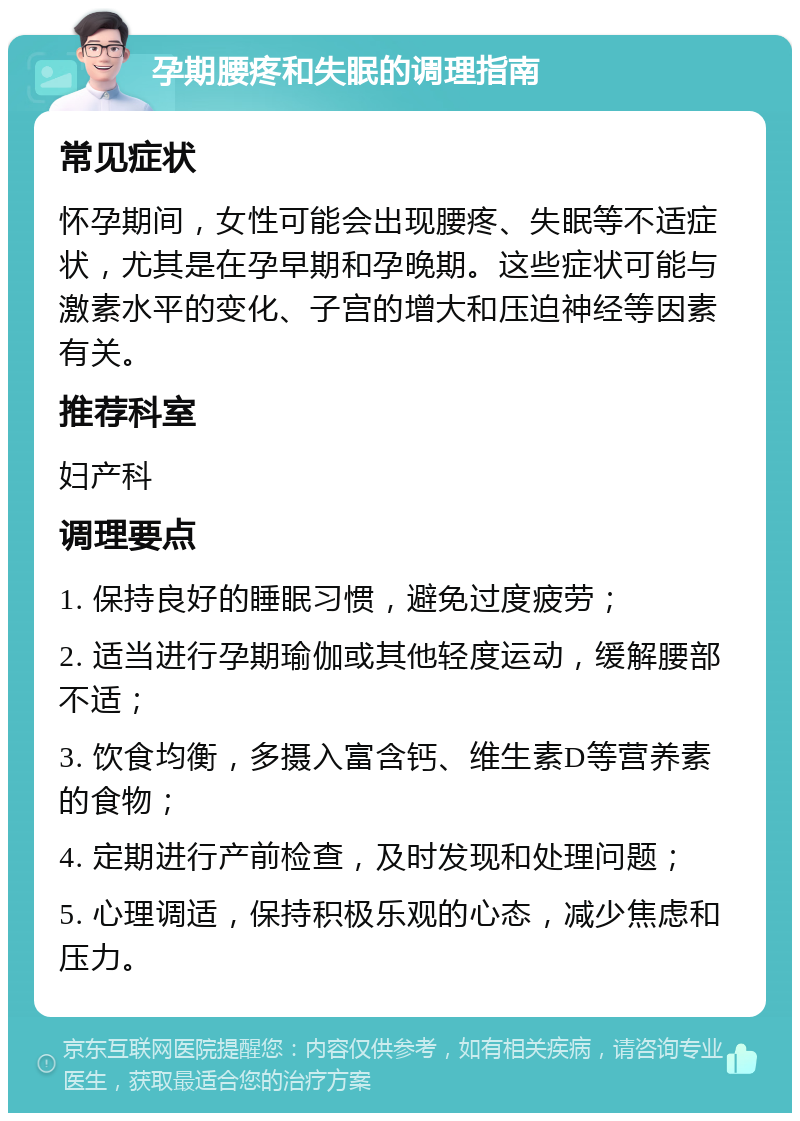 孕期腰疼和失眠的调理指南 常见症状 怀孕期间，女性可能会出现腰疼、失眠等不适症状，尤其是在孕早期和孕晚期。这些症状可能与激素水平的变化、子宫的增大和压迫神经等因素有关。 推荐科室 妇产科 调理要点 1. 保持良好的睡眠习惯，避免过度疲劳； 2. 适当进行孕期瑜伽或其他轻度运动，缓解腰部不适； 3. 饮食均衡，多摄入富含钙、维生素D等营养素的食物； 4. 定期进行产前检查，及时发现和处理问题； 5. 心理调适，保持积极乐观的心态，减少焦虑和压力。