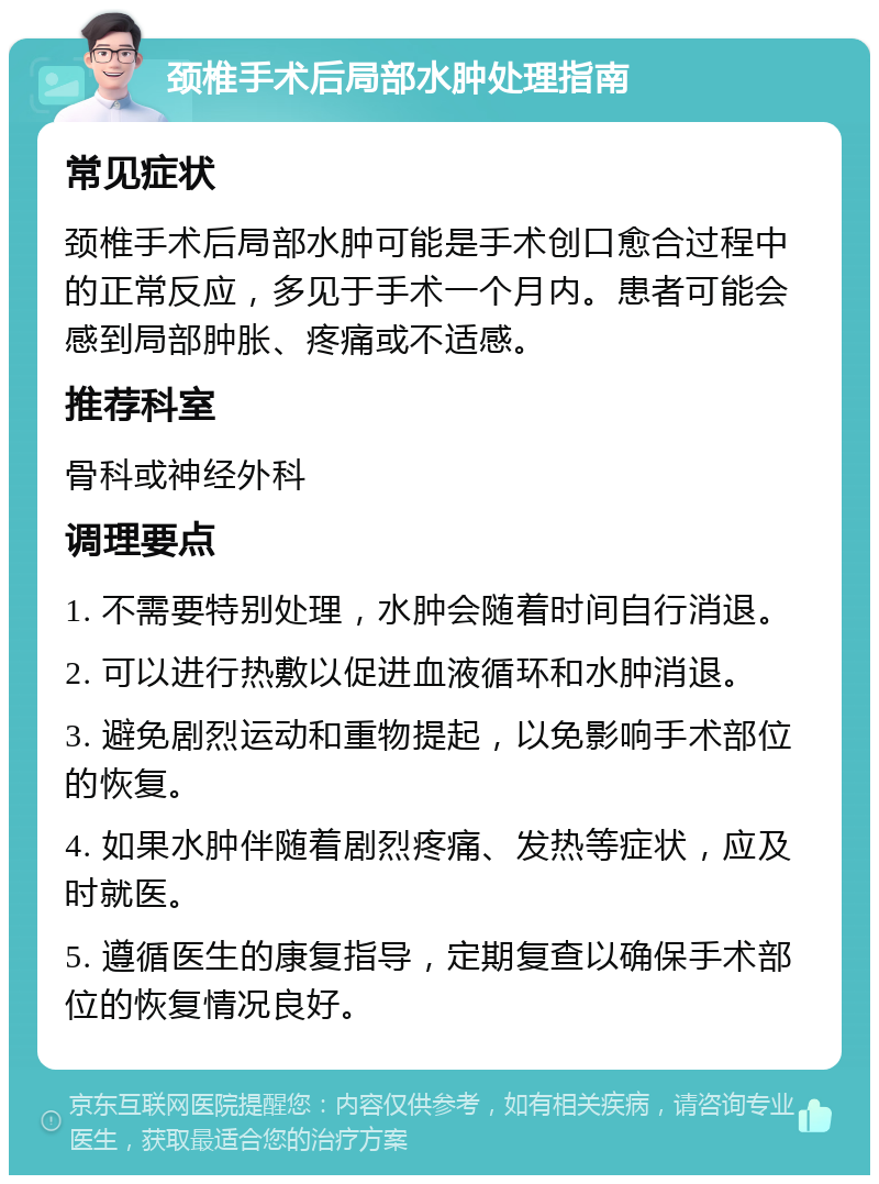 颈椎手术后局部水肿处理指南 常见症状 颈椎手术后局部水肿可能是手术创口愈合过程中的正常反应，多见于手术一个月内。患者可能会感到局部肿胀、疼痛或不适感。 推荐科室 骨科或神经外科 调理要点 1. 不需要特别处理，水肿会随着时间自行消退。 2. 可以进行热敷以促进血液循环和水肿消退。 3. 避免剧烈运动和重物提起，以免影响手术部位的恢复。 4. 如果水肿伴随着剧烈疼痛、发热等症状，应及时就医。 5. 遵循医生的康复指导，定期复查以确保手术部位的恢复情况良好。