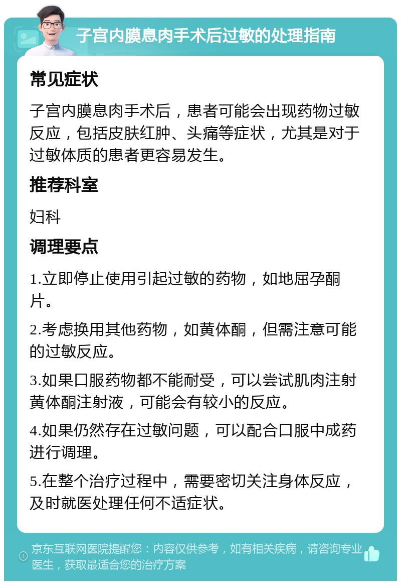 子宫内膜息肉手术后过敏的处理指南 常见症状 子宫内膜息肉手术后，患者可能会出现药物过敏反应，包括皮肤红肿、头痛等症状，尤其是对于过敏体质的患者更容易发生。 推荐科室 妇科 调理要点 1.立即停止使用引起过敏的药物，如地屈孕酮片。 2.考虑换用其他药物，如黄体酮，但需注意可能的过敏反应。 3.如果口服药物都不能耐受，可以尝试肌肉注射黄体酮注射液，可能会有较小的反应。 4.如果仍然存在过敏问题，可以配合口服中成药进行调理。 5.在整个治疗过程中，需要密切关注身体反应，及时就医处理任何不适症状。